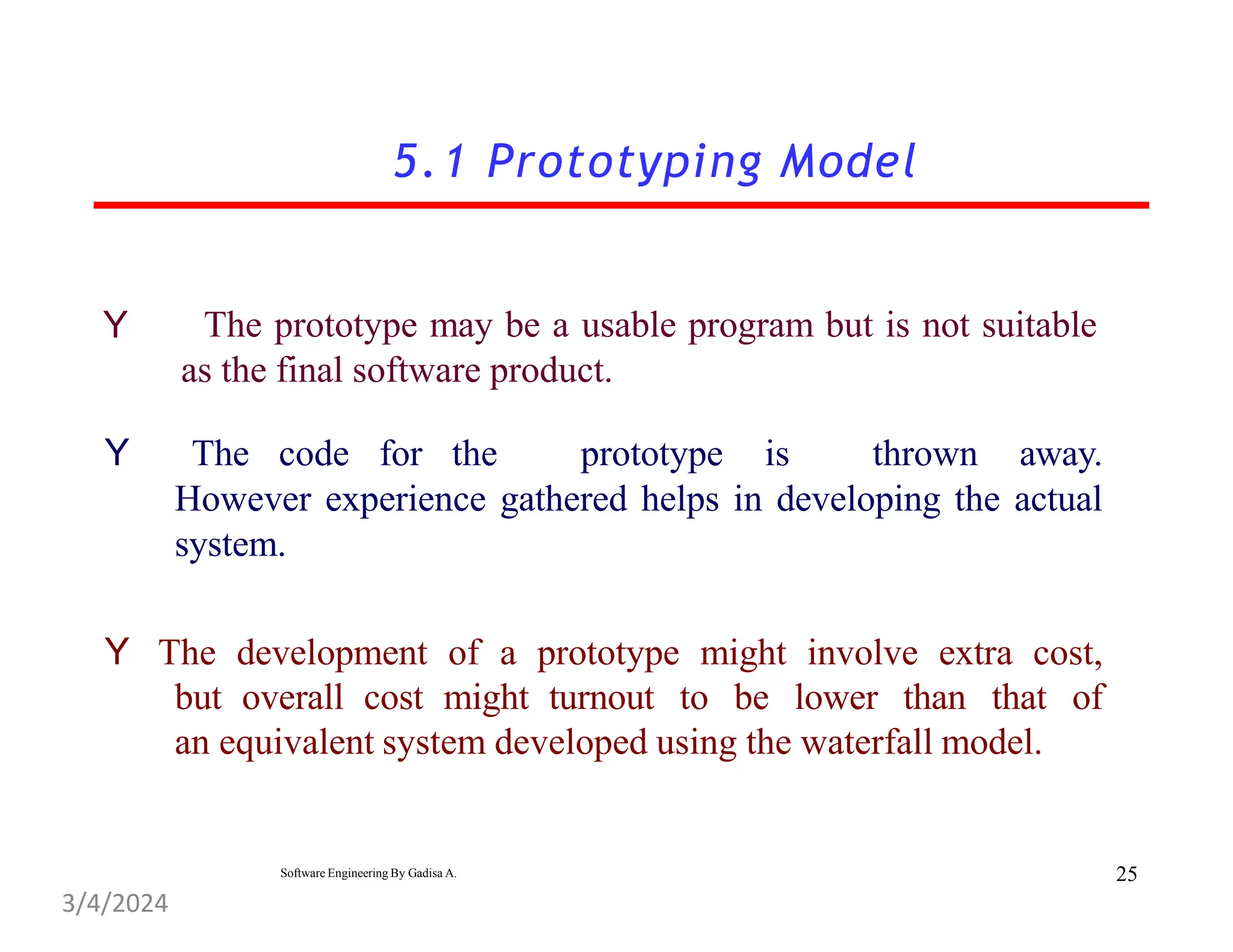 5.1 Prototyping Model
Y The prototype may be a usable program but is not suitable
as the final software product.
Y The code for the prototype is thrown away.
However experience gathered helps in developing the actual
system.
Y The development of a prototype might involve extra cost,
but overall cost might turnout to be lower than that of
an equivalent system developed using the waterfall model.
25
Software Engineering By Gadisa A.
3/4/2024
 