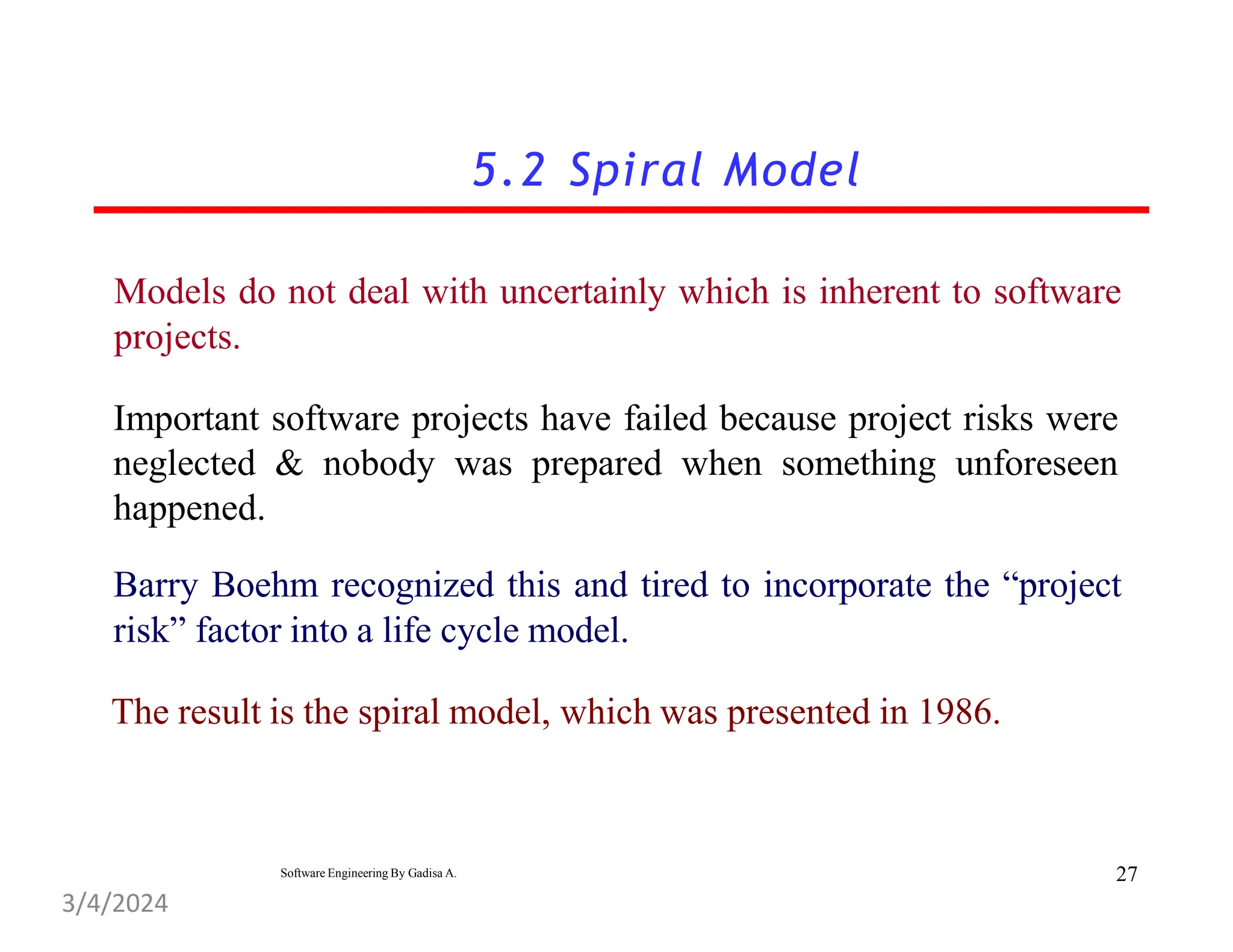 5.2 Spiral Model
Models do not deal with uncertainly which is inherent to software
projects.
Important software projects have failed because project risks were
neglected & nobody was prepared when something unforeseen
happened.
Barry Boehm recognized this and tired to incorporate the “project
risk” factor into a life cycle model.
The result is the spiral model, which was presented in 1986.
27
Software Engineering By Gadisa A.
3/4/2024
 