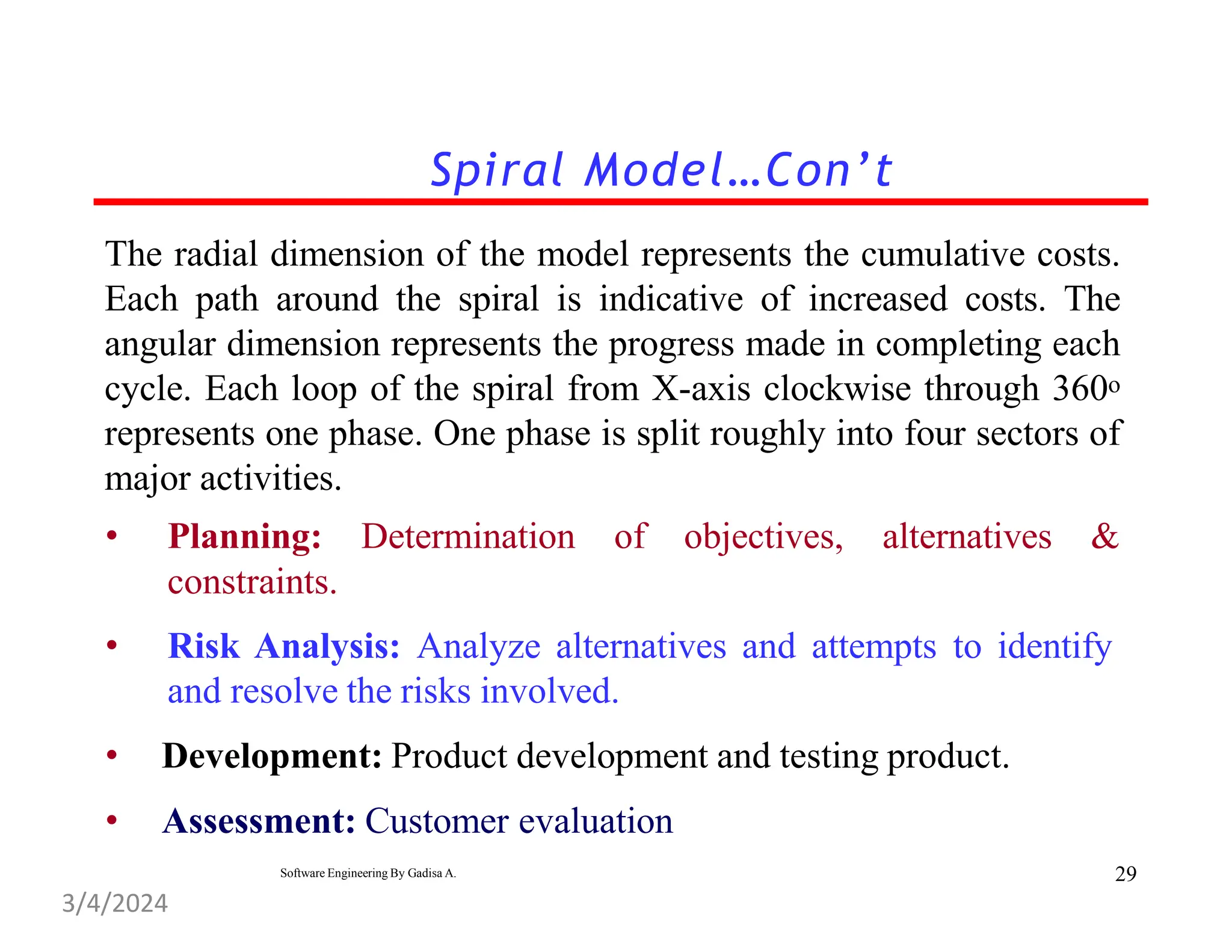 The radial dimension of the model represents the cumulative costs.
Each path around the spiral is indicative of increased costs. The
angular dimension represents the progress made in completing each
cycle. Each loop of the spiral from X-axis clockwise through 360o
represents one phase. One phase is split roughly into four sectors of
major activities.
• Planning: Determination of objectives, alternatives &
constraints.
• Risk Analysis: Analyze alternatives and attempts to identify
and resolve the risks involved.
• Development: Product development and testing product.
• Assessment: Customer evaluation
Spiral Model…Con’t
29
Software Engineering By Gadisa A.
3/4/2024
 