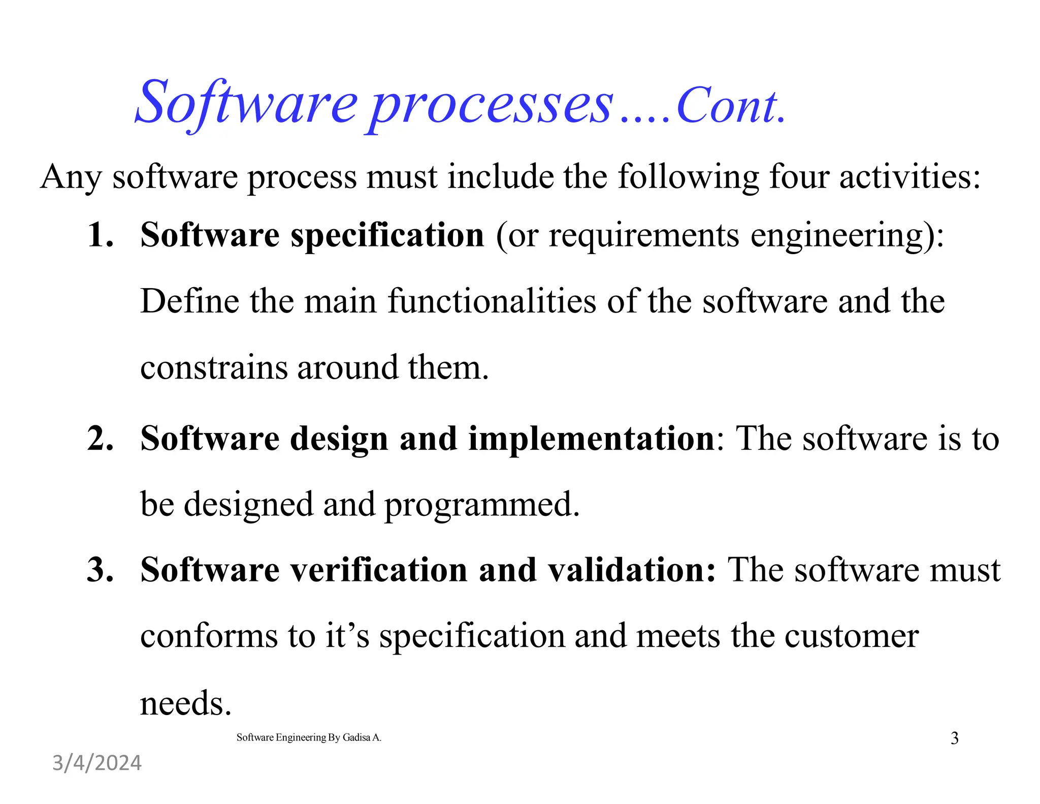 3
Software Engineering By Gadisa A.
Software processes….Cont.
Any software process must include the following four activities:
1. Software specification (or requirements engineering):
Define the main functionalities of the software and the
constrains around them.
2. Software design and implementation: The software is to
be designed and programmed.
3. Software verification and validation: The software must
conforms to it’s specification and meets the customer
needs.
3/4/2024
 
