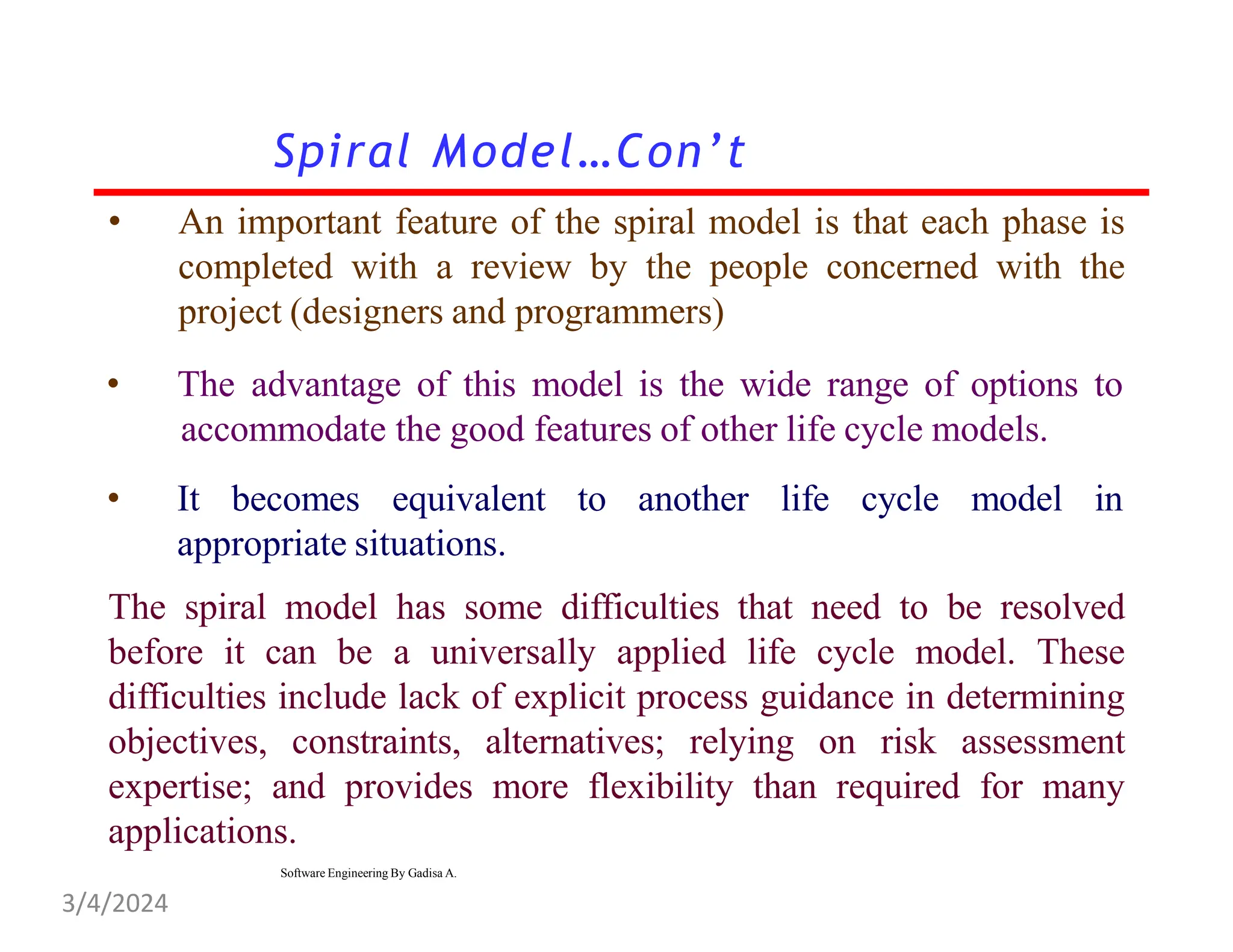• An important feature of the spiral model is that each phase is
completed with a review by the people concerned with the
project (designers and programmers)
• The advantage of this model is the wide range of options to
accommodate the good features of other life cycle models.
• It becomes equivalent to another life cycle model in
appropriate situations.
The spiral model has some difficulties that need to be resolved
before it can be a universally applied life cycle model. These
difficulties include lack of explicit process guidance in determining
objectives, constraints, alternatives; relying on risk assessment
expertise; and provides more flexibility than required for many
applications.
Spiral Model…Con’t
Software Engineering By Gadisa A.
3/4/2024
 