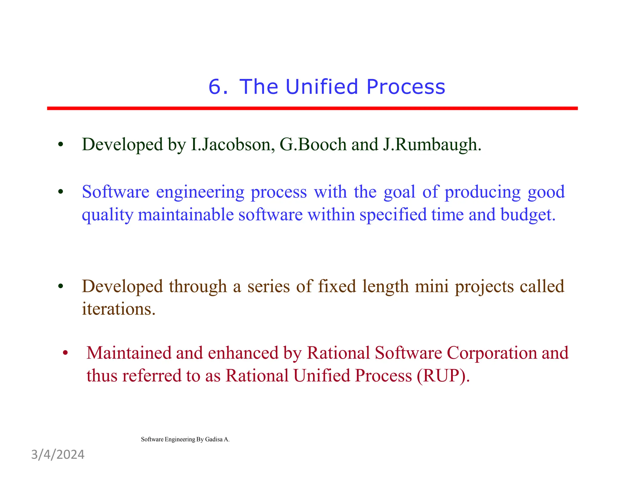 6. The Unified Process
• Developed by I.Jacobson, G.Booch and J.Rumbaugh.
• Software engineering process with the goal of producing good
quality maintainable software within specified time and budget.
• Developed through a series of fixed length mini projects called
iterations.
• Maintained and enhanced by Rational Software Corporation and
thus referred to as Rational Unified Process (RUP).
Software Engineering By Gadisa A.
3/4/2024
 