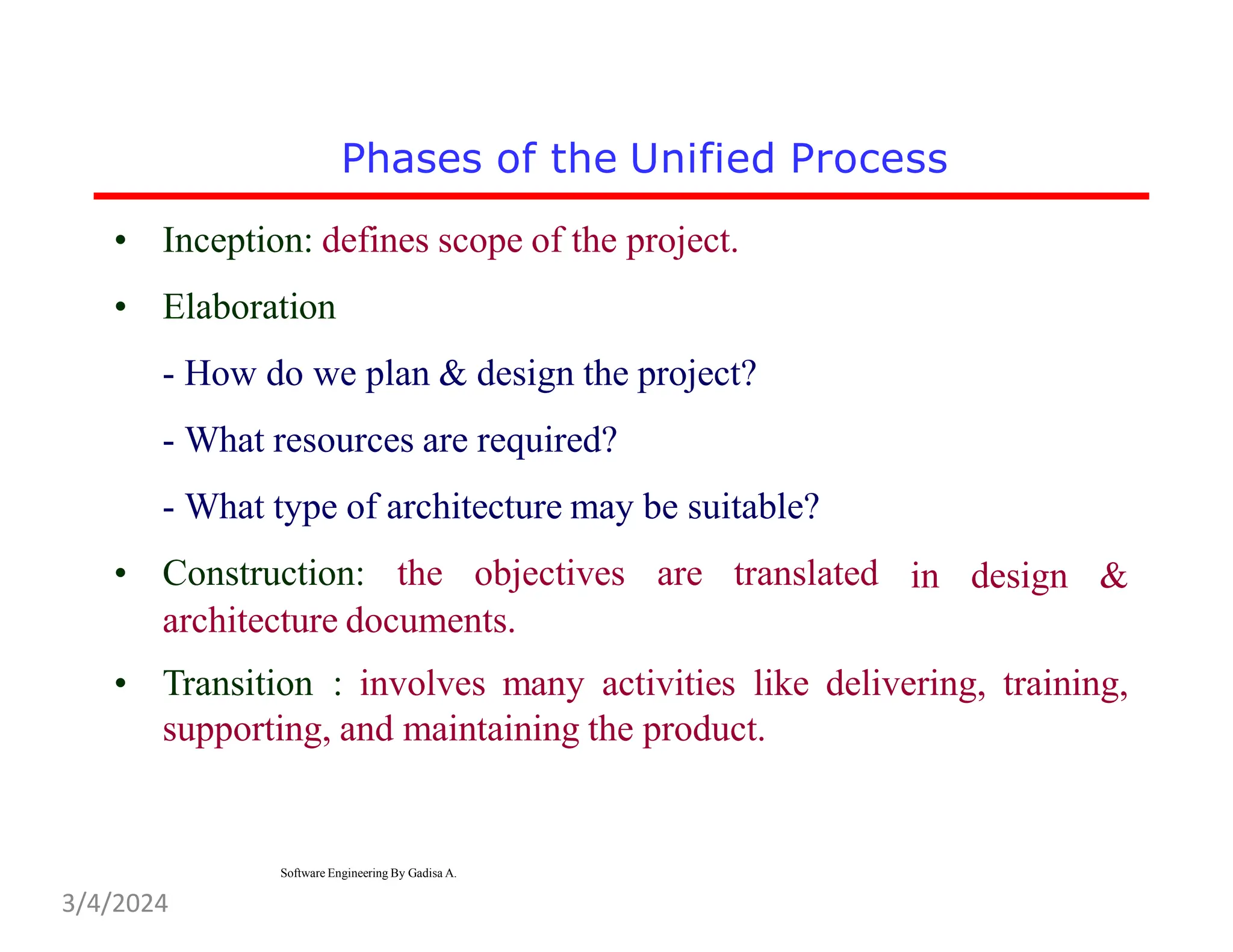 • Inception: defines scope of the project.
• Elaboration
- How do we plan & design the project?
- What resources are required?
- What type of architecture may be suitable?
• Construction: the objectives are translated in design &
architecture documents.
• Transition : involves many activities like delivering, training,
supporting, and maintaining the product.
Phases of the Unified Process
Software Engineering By Gadisa A.
3/4/2024
 