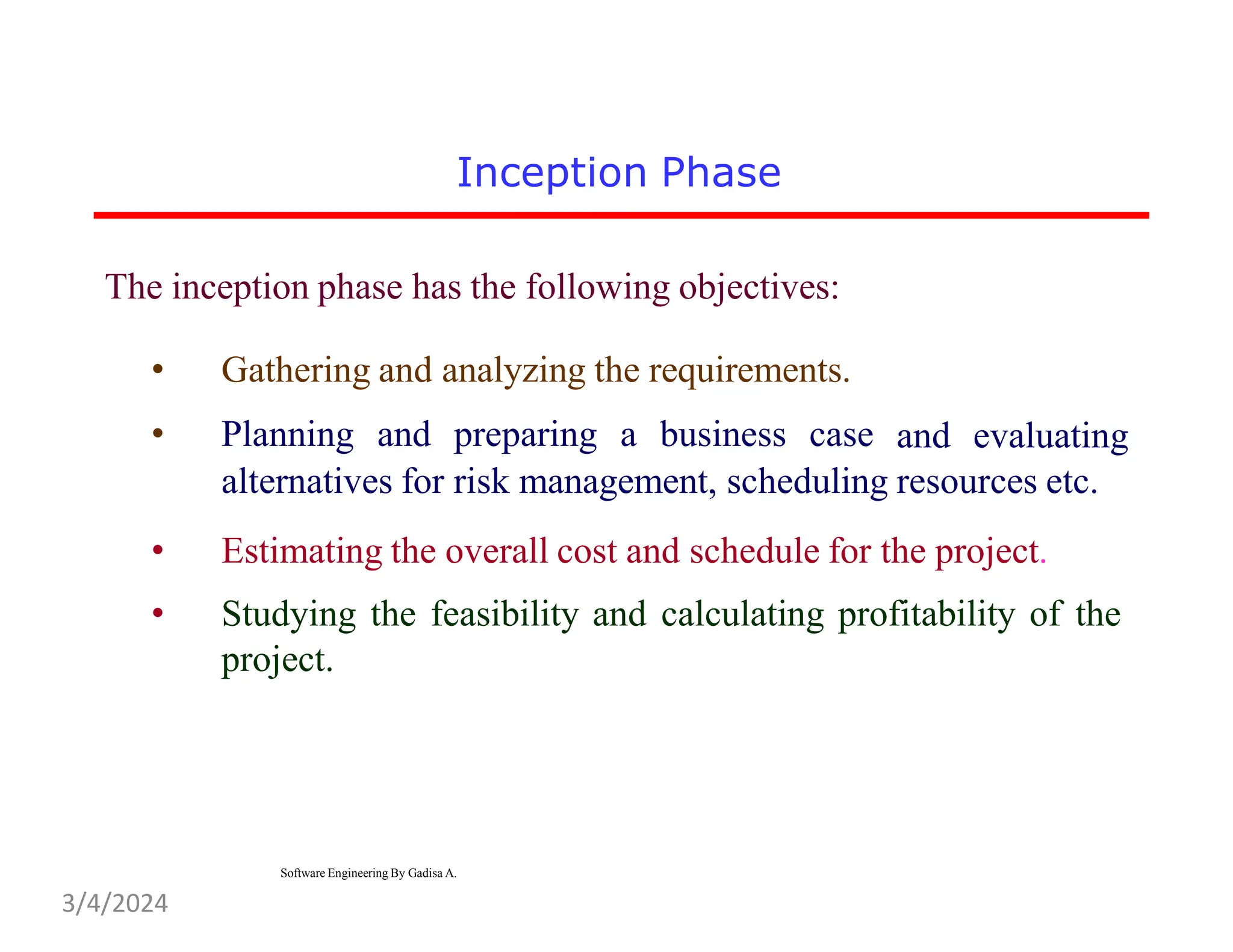 Inception Phase
The inception phase has the following objectives:
• Gathering and analyzing the requirements.
• Planning and preparing a business case and evaluating
alternatives for risk management, scheduling resources etc.
• Estimating the overall cost and schedule for the project.
• Studying the feasibility and calculating profitability of the
project.
Software Engineering By Gadisa A.
3/4/2024
 
