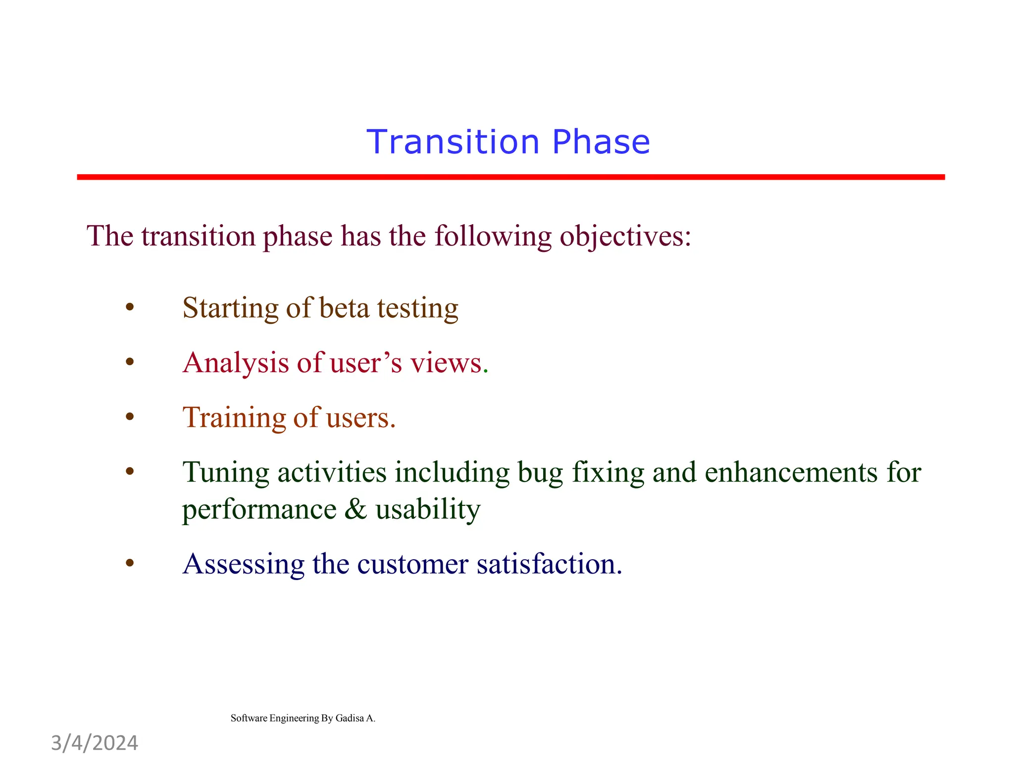 Transition Phase
The transition phase has the following objectives:
• Starting of beta testing
• Analysis of user’s views.
• Training of users.
• Tuning activities including bug fixing and enhancements for
performance & usability
• Assessing the customer satisfaction.
Software Engineering By Gadisa A.
3/4/2024
 