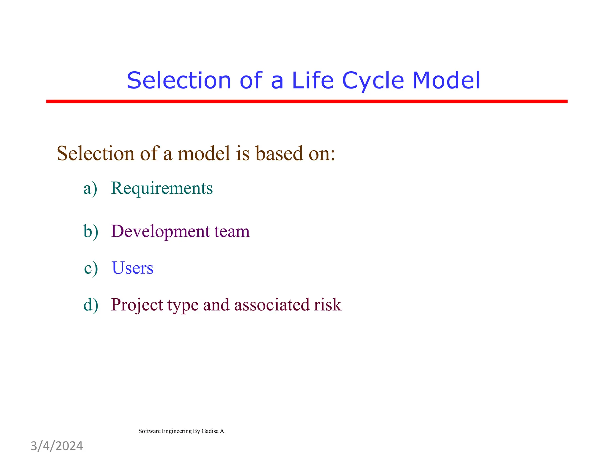 Selection of a Life Cycle Model
Selection of a model is based on:
a) Requirements
b) Development team
c) Users
d) Project type and associated risk
Software Engineering By Gadisa A.
3/4/2024
 