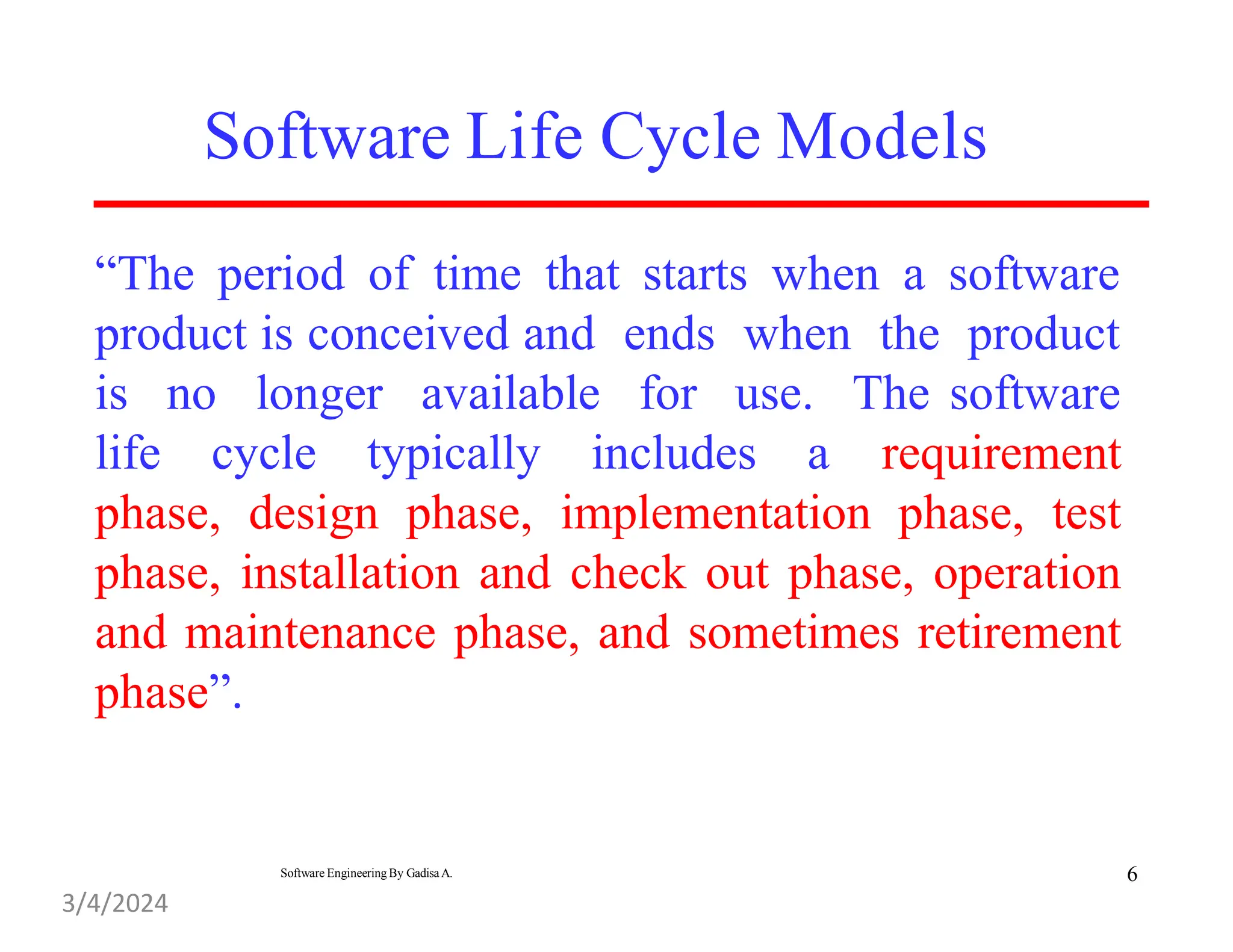 “The period of time that starts when a software
product is conceived and ends when the product
is no
life cycle typically includes a
longer available for use. The software
requirement
phase, design phase, implementation phase, test
phase, installation and check out phase, operation
and maintenance phase, and sometimes retirement
phase”.
Software Life Cycle Models
6
Software Engineering By Gadisa A.
3/4/2024
 