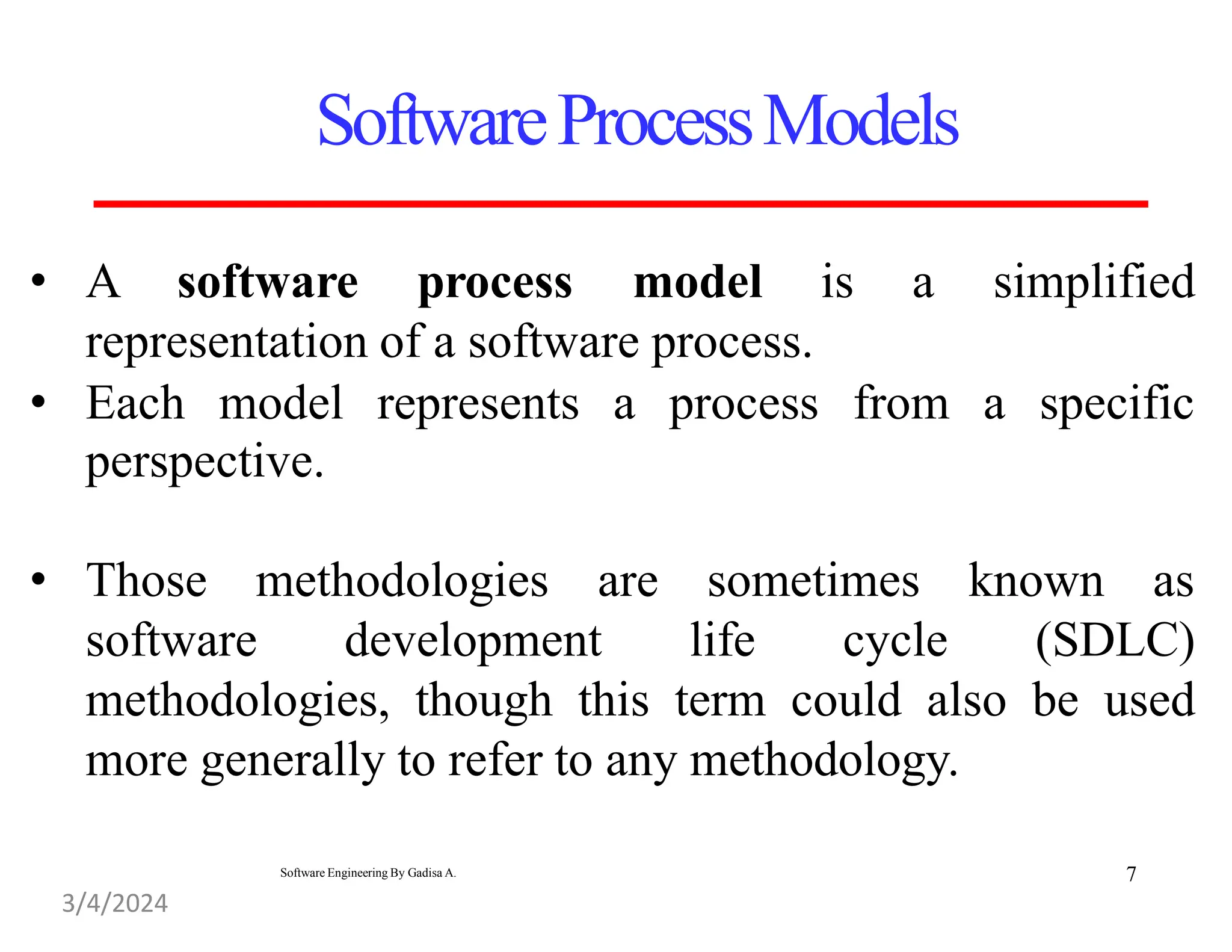 • A software process model is a
representation of a software process.
simplified
• Each model represents a process from a specific
perspective.
• Those methodologies are sometimes known as
software development life cycle (SDLC)
methodologies, though this term could also be used
more generally to refer to any methodology.
SoftwareProcessModels
7
3/4/2024
Software Engineering By Gadisa A.
 