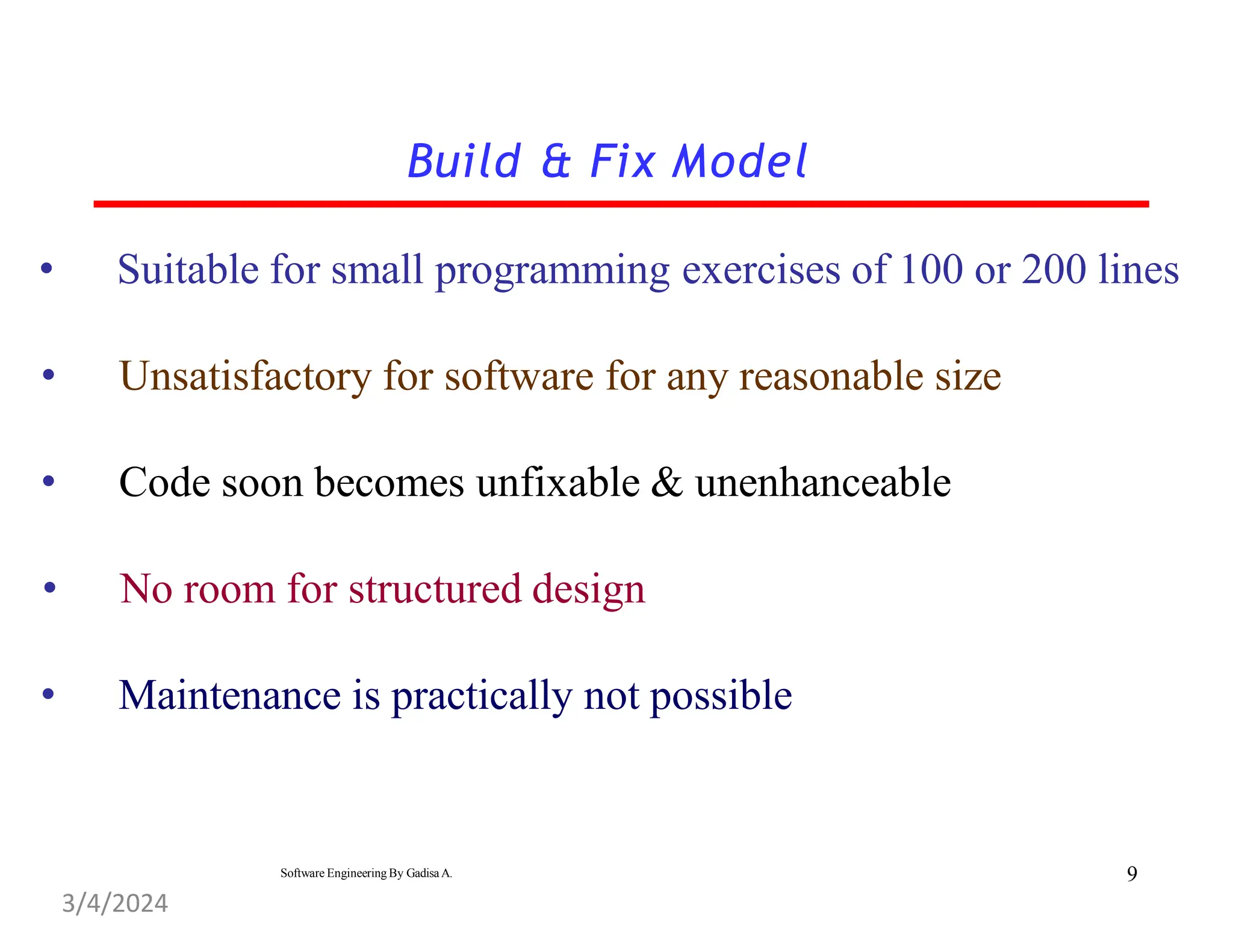 • Suitable for small programming exercises of 100 or 200 lines
• Unsatisfactory for software for any reasonable size
• Code soon becomes unfixable & unenhanceable
• No room for structured design
• Maintenance is practically not possible
Build & Fix Model
9
Software Engineering By Gadisa A.
3/4/2024
 
