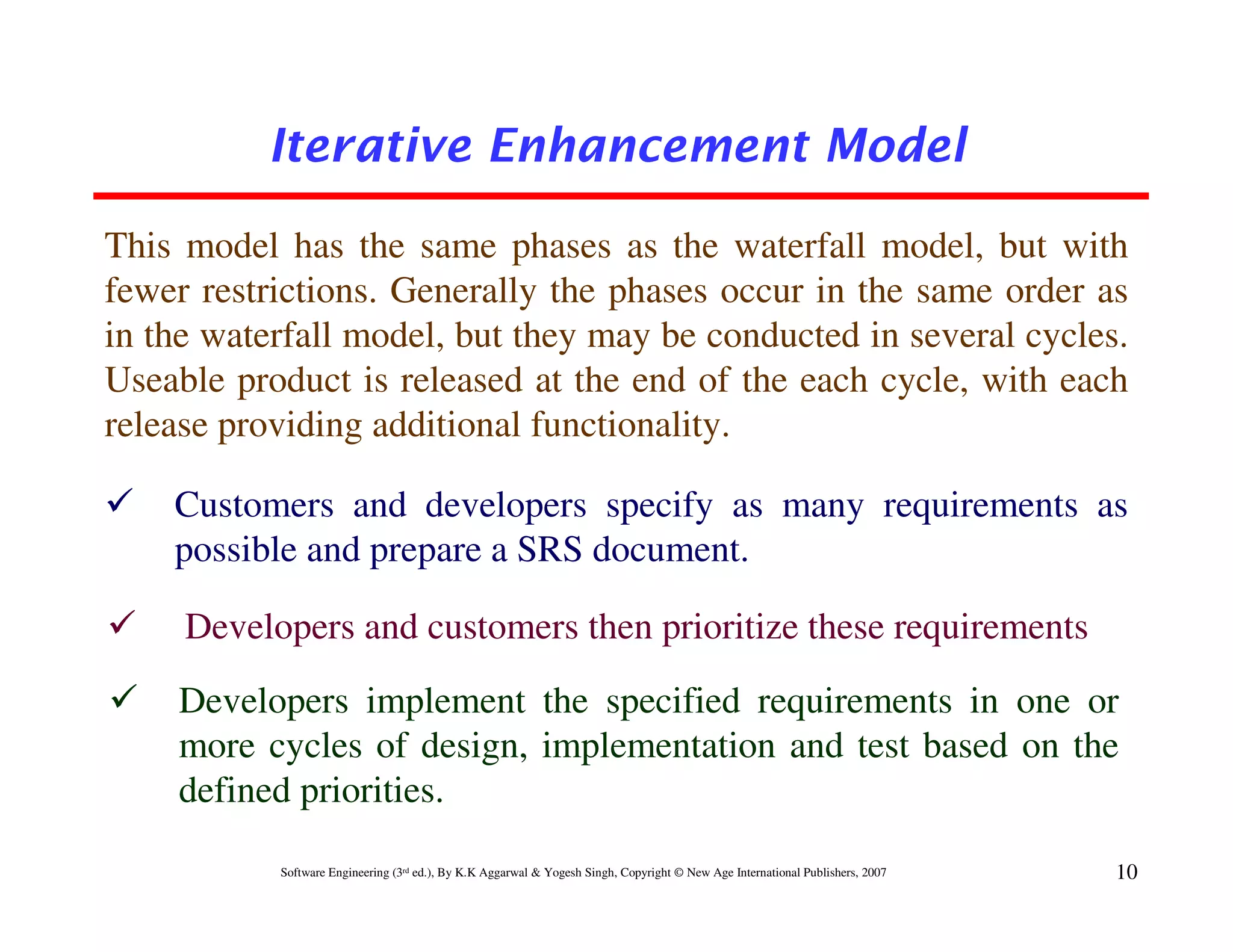 Iterative Enhancement Model

This model has the same phases as the waterfall model, but with
fewer restrictions. Generally the phases occur in the same order as
in the waterfall model, but they may be conducted in several cycles.
Useable product is released at the end of the each cycle, with each
release providing additional functionality.

    Customers and developers specify as many requirements as
    possible and prepare a SRS document.

     Developers and customers then prioritize these requirements
    Developers implement the specified requirements in one or
    more cycles of design, implementation and test based on the
    defined priorities.
           Software Engineering (3rd ed.), By K.K Aggarwal & Yogesh Singh, Copyright © New Age International Publishers, 2007   10
 