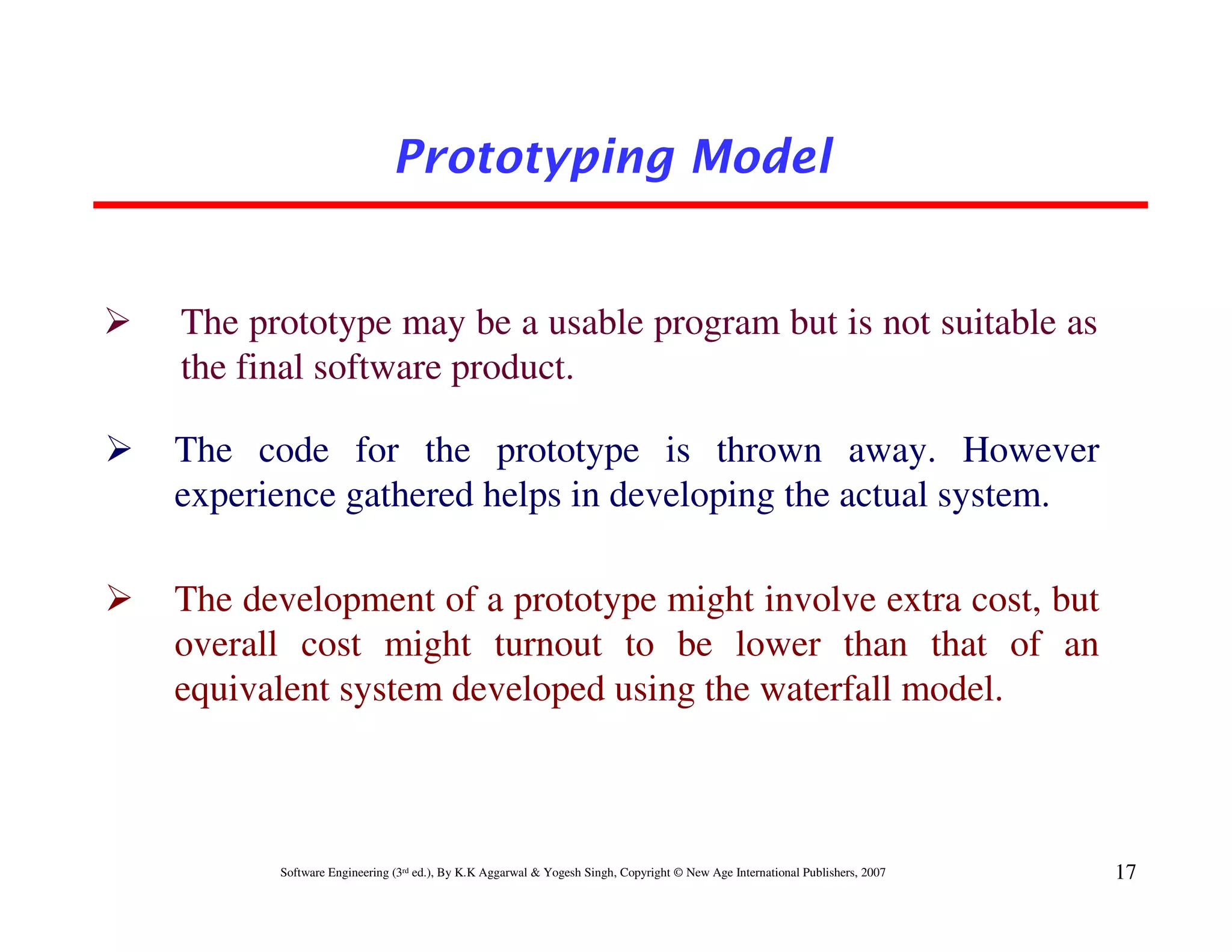 Prototyping Model


The prototype may be a usable program but is not suitable as
the final software product.

The code for the prototype is thrown away. However
experience gathered helps in developing the actual system.

The development of a prototype might involve extra cost, but
overall cost might turnout to be lower than that of an
equivalent system developed using the waterfall model.



      Software Engineering (3rd ed.), By K.K Aggarwal & Yogesh Singh, Copyright © New Age International Publishers, 2007   17
 