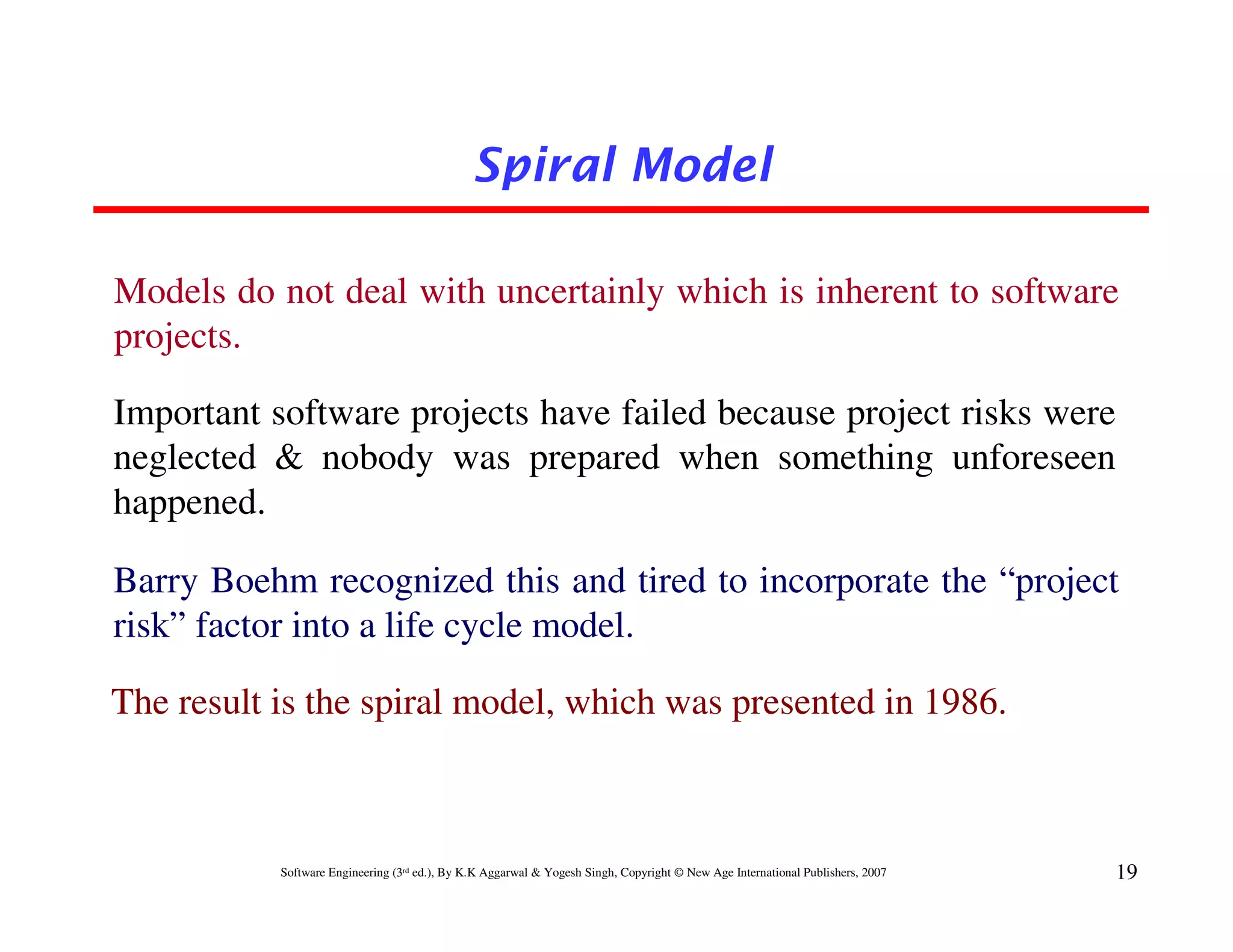 Spiral Model

Models do not deal with uncertainly which is inherent to software
projects.

Important software projects have failed because project risks were
neglected & nobody was prepared when something unforeseen
happened.

Barry Boehm recognized this and tired to incorporate the “project
risk” factor into a life cycle model.

The result is the spiral model, which was presented in 1986.



           Software Engineering (3rd ed.), By K.K Aggarwal & Yogesh Singh, Copyright © New Age International Publishers, 2007   19
 