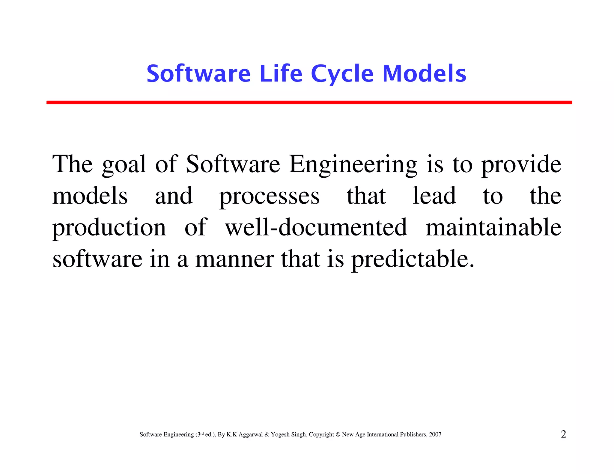 Software Life Cycle Models


The goal of Software Engineering is to provide
models and processes that lead to the
production of well-documented maintainable
software in a manner that is predictable.




       Software Engineering (3rd ed.), By K.K Aggarwal & Yogesh Singh, Copyright © New Age International Publishers, 2007   2
 