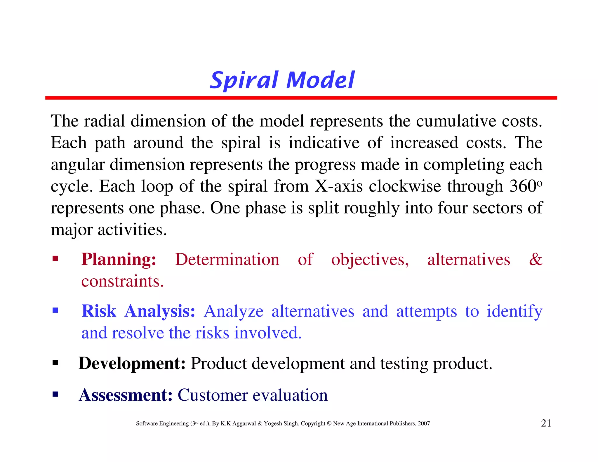 Spiral Model
The radial dimension of the model represents the cumulative costs.
Each path around the spiral is indicative of increased costs. The
angular dimension represents the progress made in completing each
cycle. Each loop of the spiral from X-axis clockwise through 360o
represents one phase. One phase is split roughly into four sectors of
major activities.
    Planning: Determination                                              of           objectives,                          alternatives   &
    constraints.
    Risk Analysis: Analyze alternatives and attempts to identify
    and resolve the risks involved.
   Development: Product development and testing product.
   Assessment: Customer evaluation
           Software Engineering (3rd ed.), By K.K Aggarwal & Yogesh Singh, Copyright © New Age International Publishers, 2007             21
 