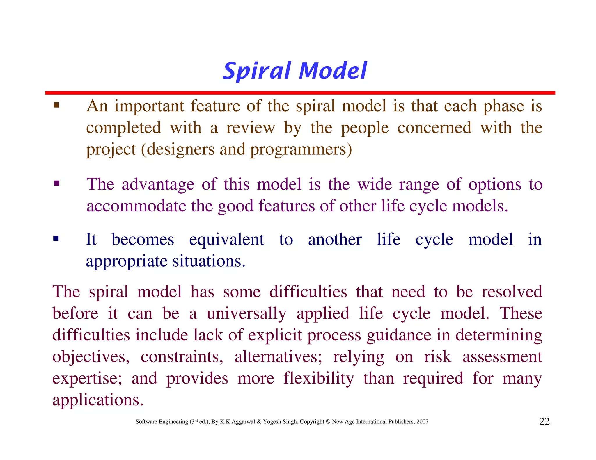 Spiral Model
    An important feature of the spiral model is that each phase is
    completed with a review by the people concerned with the
    project (designers and programmers)
    The advantage of this model is the wide range of options to
    accommodate the good features of other life cycle models.
    It becomes equivalent to another life cycle model in
    appropriate situations.
The spiral model has some difficulties that need to be resolved
before it can be a universally applied life cycle model. These
difficulties include lack of explicit process guidance in determining
objectives, constraints, alternatives; relying on risk assessment
expertise; and provides more flexibility than required for many
applications.
           Software Engineering (3rd ed.), By K.K Aggarwal & Yogesh Singh, Copyright © New Age International Publishers, 2007   22
 