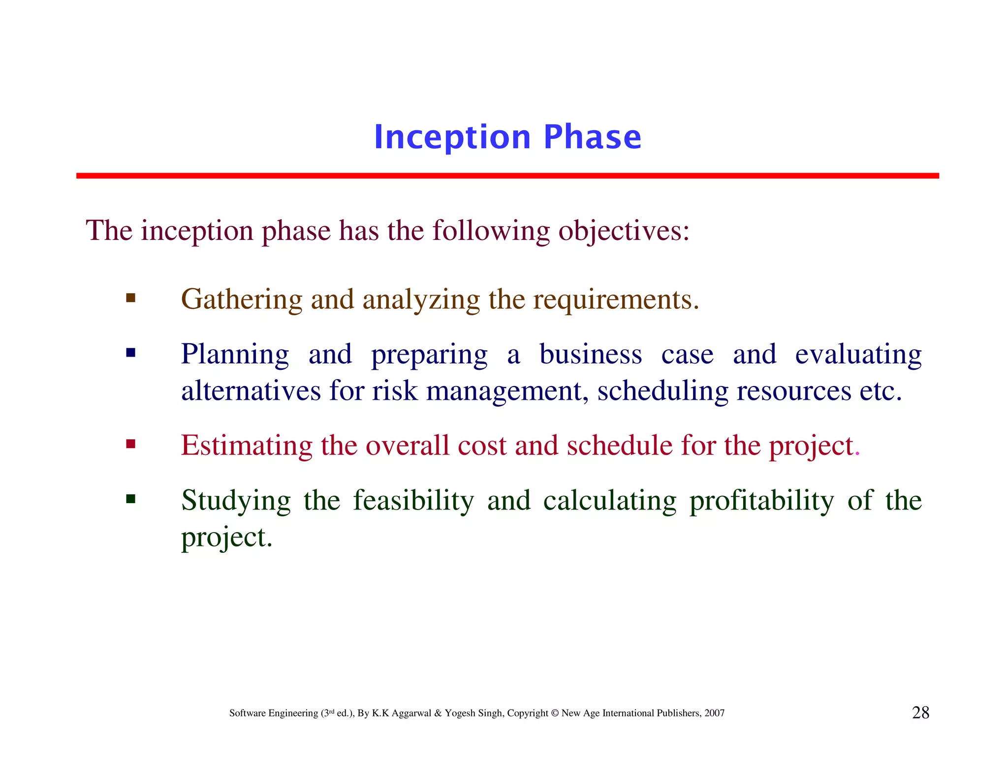Inception Phase

The inception phase has the following objectives:

       Gathering and analyzing the requirements.
       Planning and preparing a business case and evaluating
       alternatives for risk management, scheduling resources etc.
       Estimating the overall cost and schedule for the project.
       Studying the feasibility and calculating profitability of the
       project.




           Software Engineering (3rd ed.), By K.K Aggarwal & Yogesh Singh, Copyright © New Age International Publishers, 2007   28
 