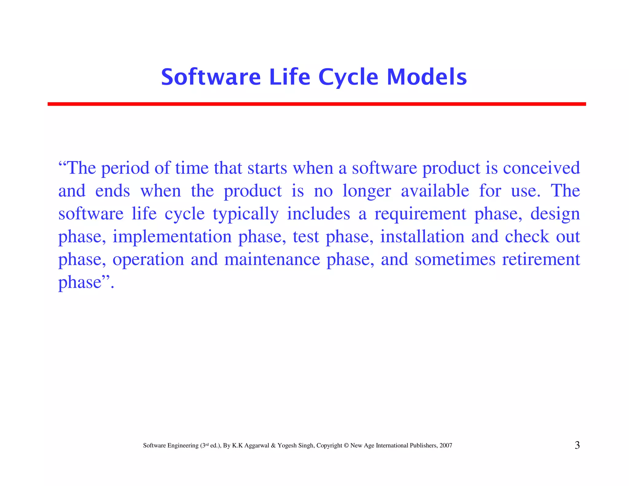 Software Life Cycle Models



“The period of time that starts when a software product is conceived
and ends when the product is no longer available for use. The
software life cycle typically includes a requirement phase, design
phase, implementation phase, test phase, installation and check out
phase, operation and maintenance phase, and sometimes retirement
phase”.




           Software Engineering (3rd ed.), By K.K Aggarwal & Yogesh Singh, Copyright © New Age International Publishers, 2007   3
 