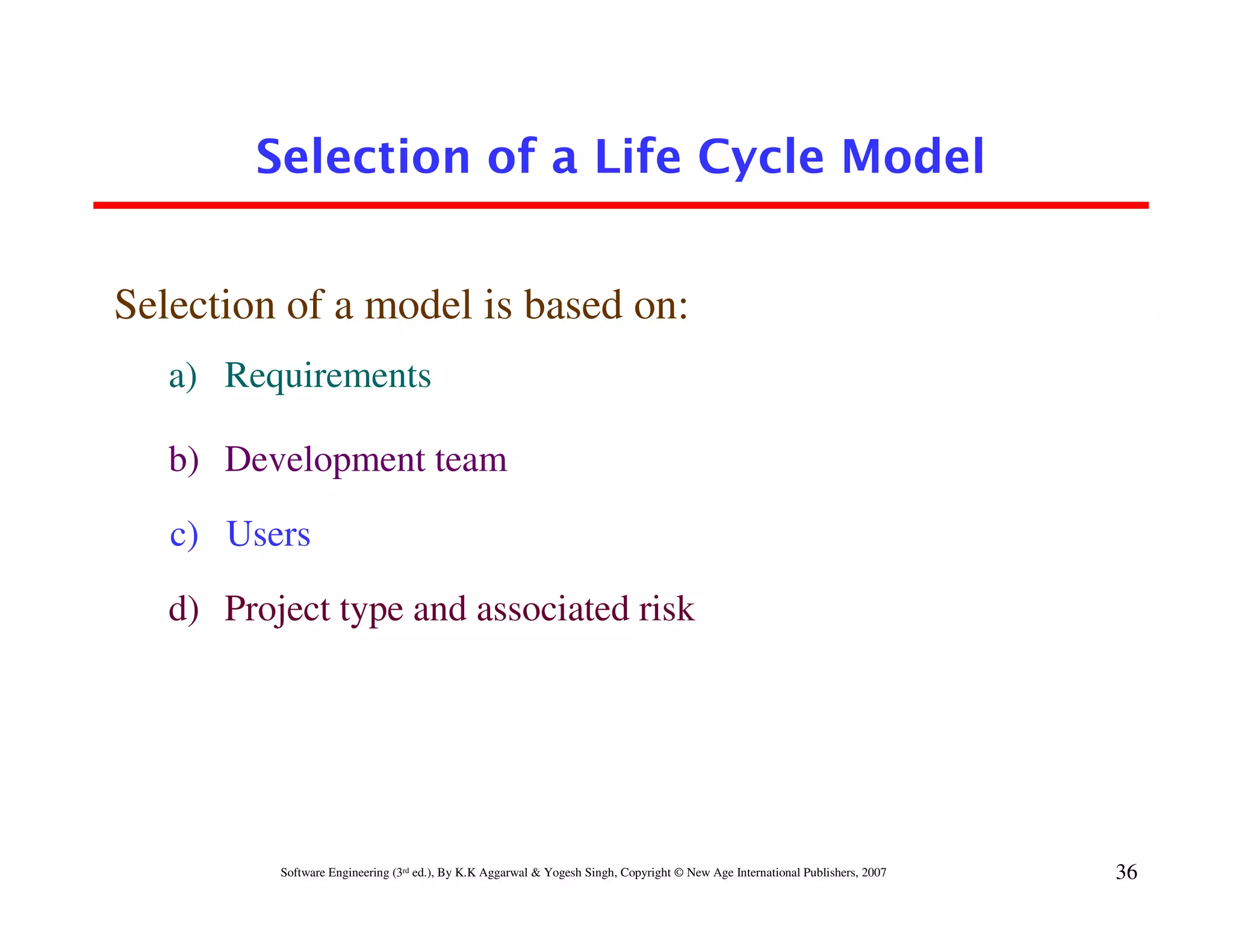 Selection of a Life Cycle Model


Selection of a model is based on:
   a) Requirements

   b) Development team

   c) Users

   d) Project type and associated risk




          Software Engineering (3rd ed.), By K.K Aggarwal & Yogesh Singh, Copyright © New Age International Publishers, 2007   36
 