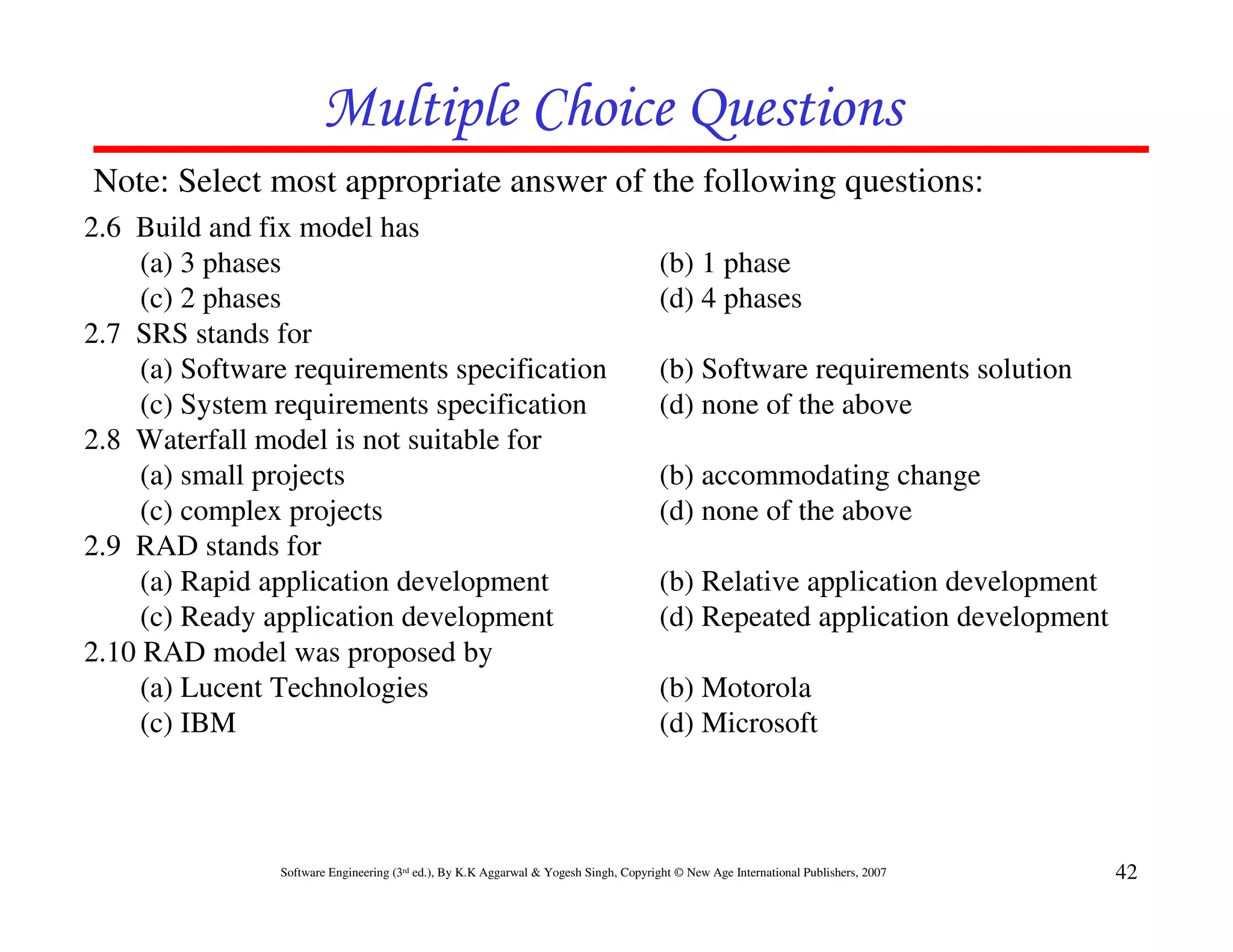 Multiple Choice Questions
Note: Select most appropriate answer of the following questions:
2.6 Build and fix model has
     (a) 3 phases                                                                      (b) 1 phase
     (c) 2 phases                                                                      (d) 4 phases
2.7 SRS stands for
     (a) Software requirements specification                                           (b) Software requirements solution
     (c) System requirements specification                                             (d) none of the above
2.8 Waterfall model is not suitable for
     (a) small projects                                                                (b) accommodating change
     (c) complex projects                                                              (d) none of the above
2.9 RAD stands for
     (a) Rapid application development                                                 (b) Relative application development
     (c) Ready application development                                                 (d) Repeated application development
2.10 RAD model was proposed by
     (a) Lucent Technologies                                                           (b) Motorola
     (c) IBM                                                                           (d) Microsoft



                Software Engineering (3rd ed.), By K.K Aggarwal & Yogesh Singh, Copyright © New Age International Publishers, 2007   42
 