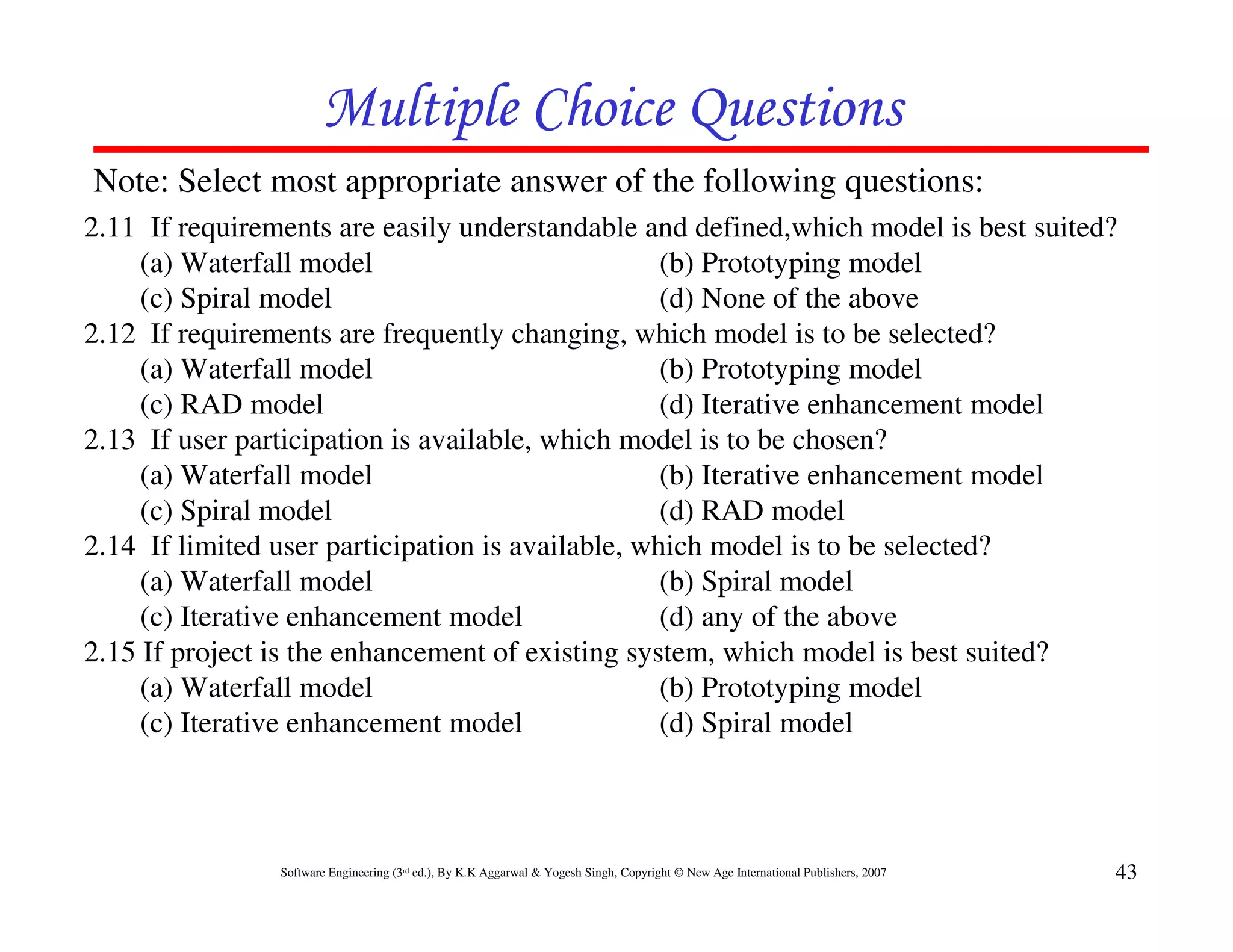 Multiple Choice Questions
Note: Select most appropriate answer of the following questions:
2.11 If requirements are easily understandable and defined,which model is best suited?
     (a) Waterfall model                           (b) Prototyping model
     (c) Spiral model                              (d) None of the above
2.12 If requirements are frequently changing, which model is to be selected?
     (a) Waterfall model                           (b) Prototyping model
     (c) RAD model                                 (d) Iterative enhancement model
2.13 If user participation is available, which model is to be chosen?
     (a) Waterfall model                           (b) Iterative enhancement model
     (c) Spiral model                              (d) RAD model
2.14 If limited user participation is available, which model is to be selected?
     (a) Waterfall model                           (b) Spiral model
     (c) Iterative enhancement model               (d) any of the above
2.15 If project is the enhancement of existing system, which model is best suited?
     (a) Waterfall model                           (b) Prototyping model
     (c) Iterative enhancement model               (d) Spiral model



                Software Engineering (3rd ed.), By K.K Aggarwal & Yogesh Singh, Copyright © New Age International Publishers, 2007   43
 
