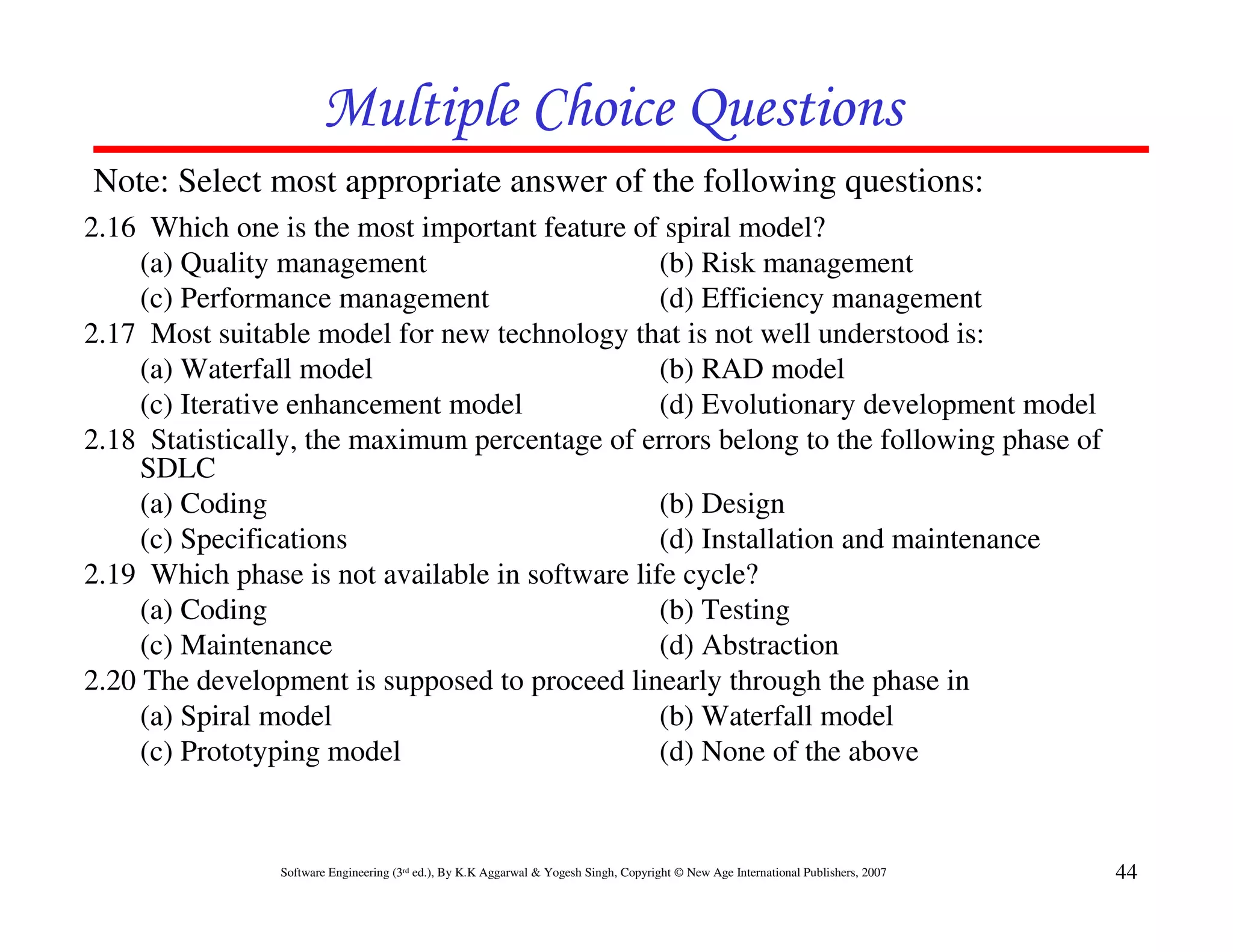 Multiple Choice Questions
Note: Select most appropriate answer of the following questions:
2.16 Which one is the most important feature of spiral model?
     (a) Quality management                      (b) Risk management
     (c) Performance management                  (d) Efficiency management
2.17 Most suitable model for new technology that is not well understood is:
     (a) Waterfall model                         (b) RAD model
     (c) Iterative enhancement model             (d) Evolutionary development model
2.18 Statistically, the maximum percentage of errors belong to the following phase of
     SDLC
     (a) Coding                                  (b) Design
     (c) Specifications                          (d) Installation and maintenance
2.19 Which phase is not available in software life cycle?
     (a) Coding                                  (b) Testing
     (c) Maintenance                             (d) Abstraction
2.20 The development is supposed to proceed linearly through the phase in
     (a) Spiral model                            (b) Waterfall model
     (c) Prototyping model                       (d) None of the above


                Software Engineering (3rd ed.), By K.K Aggarwal & Yogesh Singh, Copyright © New Age International Publishers, 2007   44
 