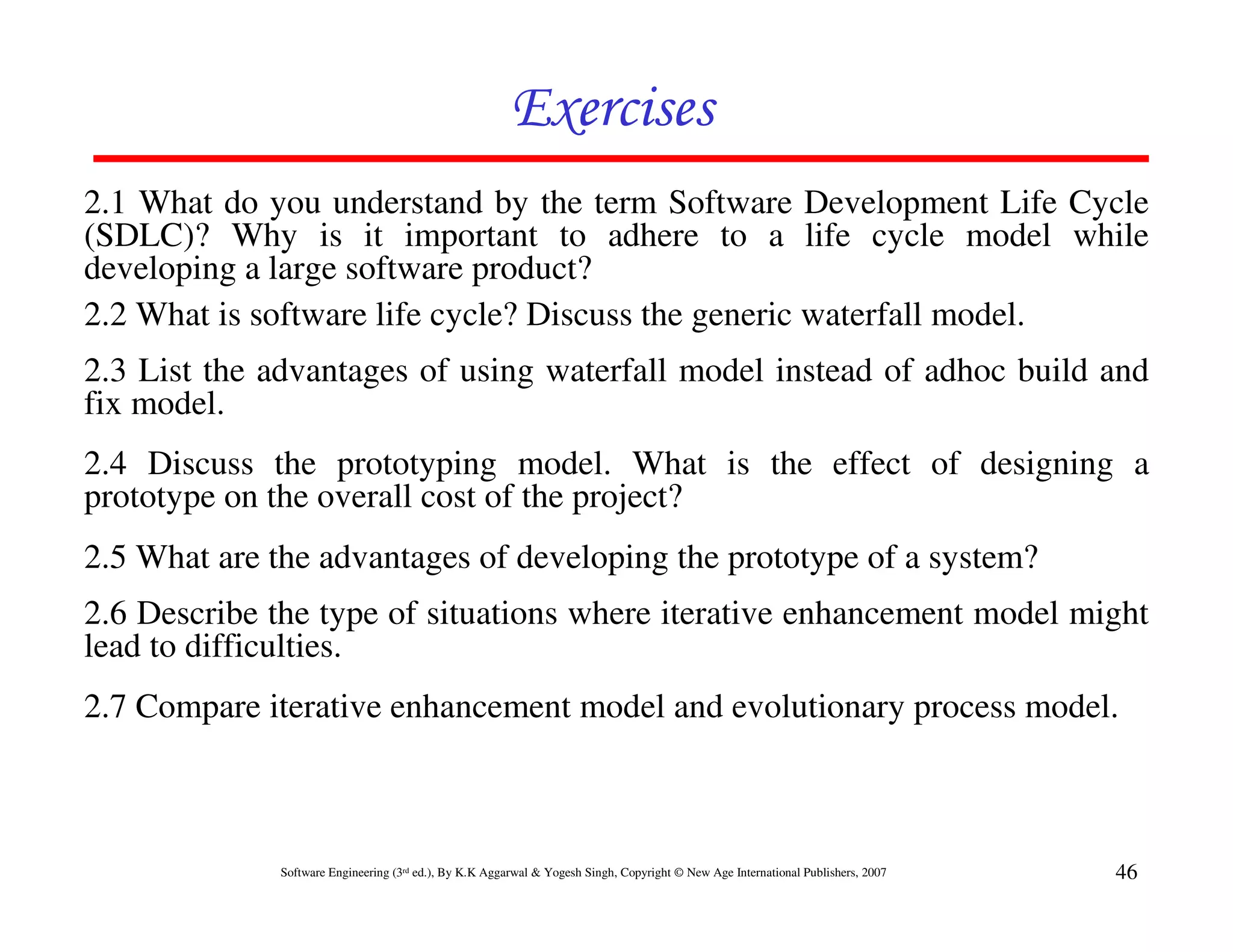 Exercises
2.1 What do you understand by the term Software Development Life Cycle
(SDLC)? Why is it important to adhere to a life cycle model while
developing a large software product?
2.2 What is software life cycle? Discuss the generic waterfall model.
2.3 List the advantages of using waterfall model instead of adhoc build and
fix model.
2.4 Discuss the prototyping model. What is the effect of designing a
prototype on the overall cost of the project?
2.5 What are the advantages of developing the prototype of a system?
2.6 Describe the type of situations where iterative enhancement model might
lead to difficulties.
2.7 Compare iterative enhancement model and evolutionary process model.



              Software Engineering (3rd ed.), By K.K Aggarwal & Yogesh Singh, Copyright © New Age International Publishers, 2007   46
 