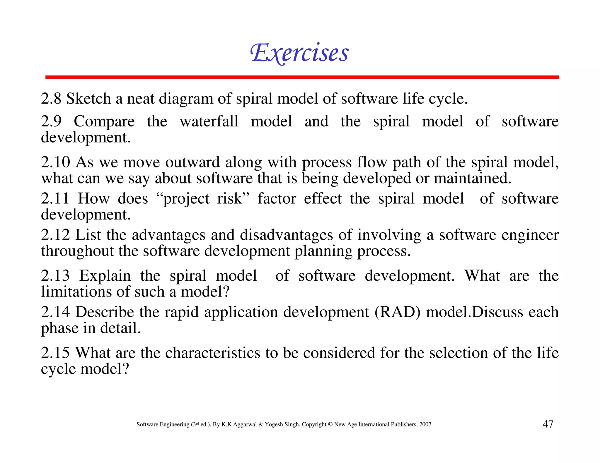 Exercises
2.8 Sketch a neat diagram of spiral model of software life cycle.
2.9 Compare the waterfall model and the spiral model of software
development.
2.10 As we move outward along with process flow path of the spiral model,
what can we say about software that is being developed or maintained.
2.11 How does “project risk” factor effect the spiral model of software
development.
2.12 List the advantages and disadvantages of involving a software engineer
throughout the software development planning process.
2.13 Explain the spiral model of software development. What are the
limitations of such a model?
2.14 Describe the rapid application development (RAD) model.Discuss each
phase in detail.
2.15 What are the characteristics to be considered for the selection of the life
cycle model?


              Software Engineering (3rd ed.), By K.K Aggarwal & Yogesh Singh, Copyright © New Age International Publishers, 2007   47
 