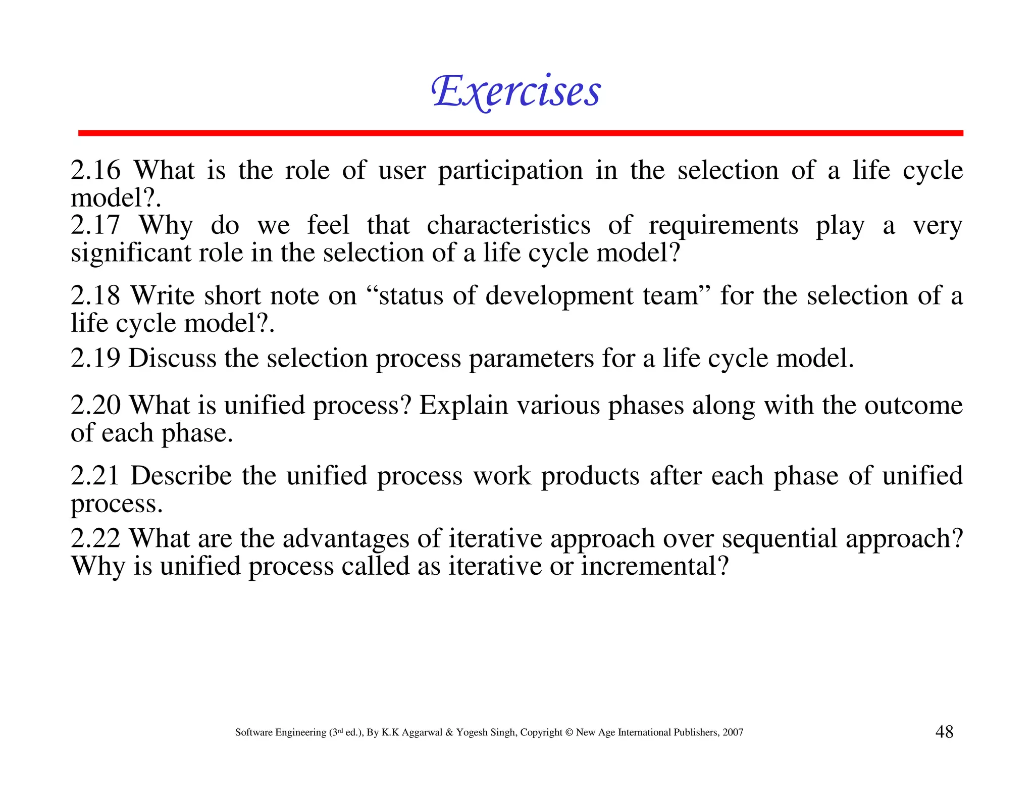 Exercises
2.16 What is the role of user participation in the selection of a life cycle
model?.
2.17 Why do we feel that characteristics of requirements play a very
significant role in the selection of a life cycle model?
2.18 Write short note on “status of development team” for the selection of a
life cycle model?.
2.19 Discuss the selection process parameters for a life cycle model.
2.20 What is unified process? Explain various phases along with the outcome
of each phase.
2.21 Describe the unified process work products after each phase of unified
process.
2.22 What are the advantages of iterative approach over sequential approach?
Why is unified process called as iterative or incremental?




              Software Engineering (3rd ed.), By K.K Aggarwal & Yogesh Singh, Copyright © New Age International Publishers, 2007   48
 