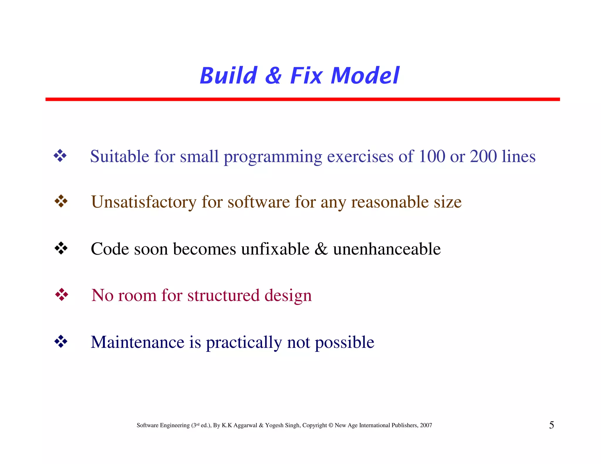 Build & Fix Model


Suitable for small programming exercises of 100 or 200 lines

Unsatisfactory for software for any reasonable size

Code soon becomes unfixable & unenhanceable

No room for structured design

Maintenance is practically not possible



      Software Engineering (3rd ed.), By K.K Aggarwal & Yogesh Singh, Copyright © New Age International Publishers, 2007   5
 