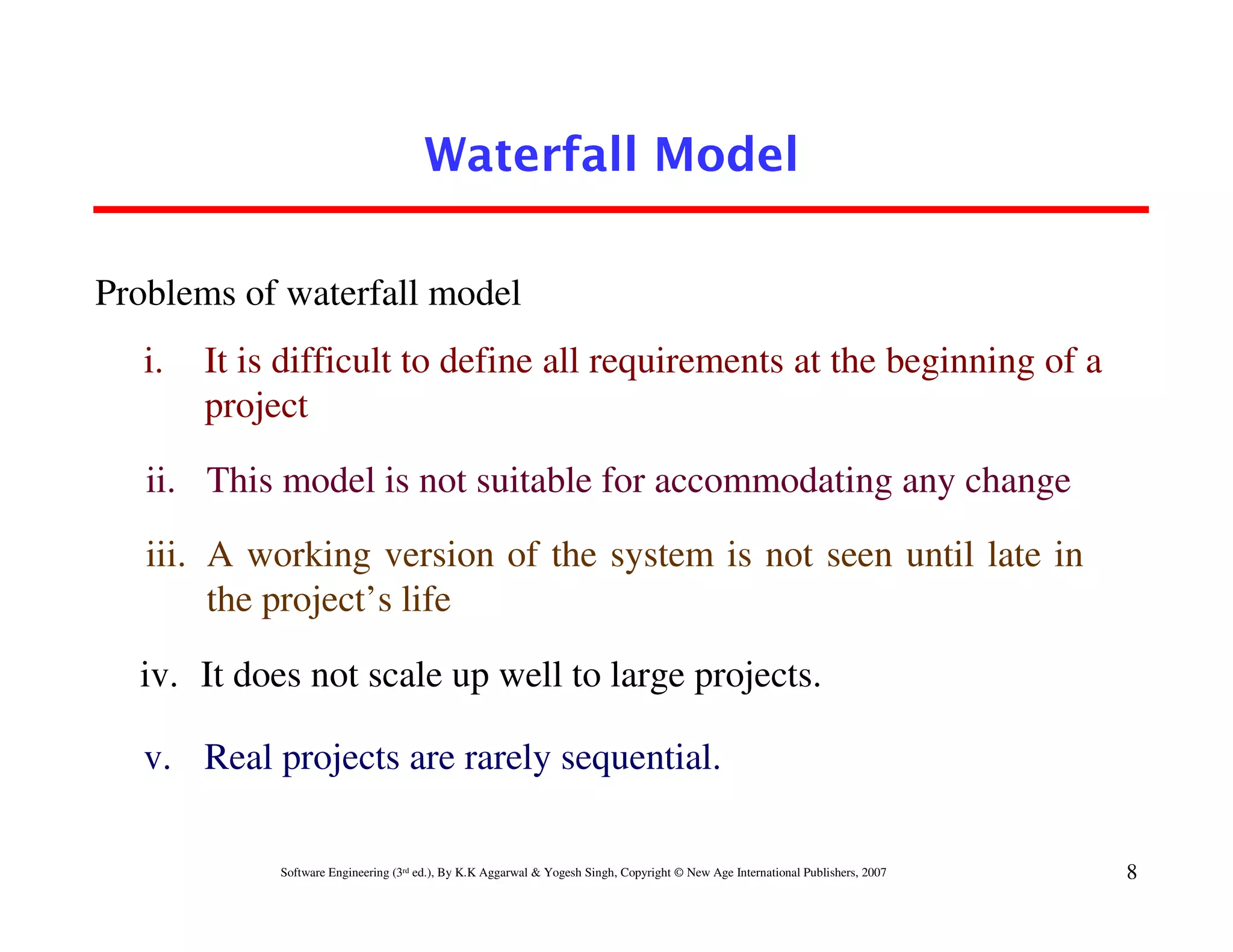 Waterfall Model

Problems of waterfall model
   i.   It is difficult to define all requirements at the beginning of a
        project

   ii. This model is not suitable for accommodating any change
   iii. A working version of the system is not seen until late in
        the project’s life

  iv. It does not scale up well to large projects.

   v. Real projects are rarely sequential.

             Software Engineering (3rd ed.), By K.K Aggarwal & Yogesh Singh, Copyright © New Age International Publishers, 2007   8
 