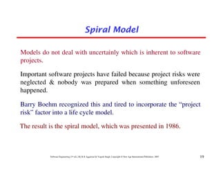 Spiral Model

Models do not deal with uncertainly which is inherent to software
projects.

Important software projects have failed because project risks were
neglected & nobody was prepared when something unforeseen
happened.

Barry Boehm recognized this and tired to incorporate the “project
risk” factor into a life cycle model.

The result is the spiral model, which was presented in 1986.



           Software Engineering (3rd ed.), By K.K Aggarwal & Yogesh Singh, Copyright © New Age International Publishers, 2007   19
 