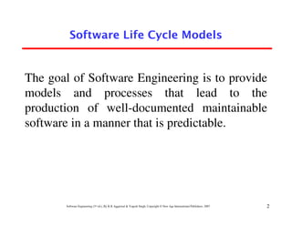 Software Life Cycle Models


The goal of Software Engineering is to provide
models and processes that lead to the
production of well-documented maintainable
software in a manner that is predictable.




       Software Engineering (3rd ed.), By K.K Aggarwal & Yogesh Singh, Copyright © New Age International Publishers, 2007   2
 