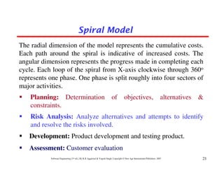 Spiral Model
The radial dimension of the model represents the cumulative costs.
Each path around the spiral is indicative of increased costs. The
angular dimension represents the progress made in completing each
cycle. Each loop of the spiral from X-axis clockwise through 360o
represents one phase. One phase is split roughly into four sectors of
major activities.
    Planning: Determination                                              of           objectives,                          alternatives   &
    constraints.
    Risk Analysis: Analyze alternatives and attempts to identify
    and resolve the risks involved.
   Development: Product development and testing product.
   Assessment: Customer evaluation
           Software Engineering (3rd ed.), By K.K Aggarwal & Yogesh Singh, Copyright © New Age International Publishers, 2007             21
 