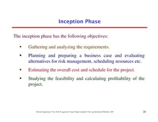 Inception Phase

The inception phase has the following objectives:

       Gathering and analyzing the requirements.
       Planning and preparing a business case and evaluating
       alternatives for risk management, scheduling resources etc.
       Estimating the overall cost and schedule for the project.
       Studying the feasibility and calculating profitability of the
       project.




           Software Engineering (3rd ed.), By K.K Aggarwal & Yogesh Singh, Copyright © New Age International Publishers, 2007   28
 