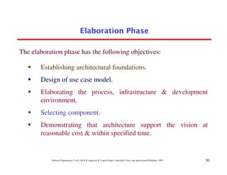 Elaboration Phase

The elaboration phase has the following objectives:

       Establishing architectural foundations.
       Design of use case model.
       Elaborating the process, infrastructure & development
       environment.
       Selecting component.
       Demonstrating that architecture support the vision at
       reasonable cost & within specified time.


           Software Engineering (3rd ed.), By K.K Aggarwal & Yogesh Singh, Copyright © New Age International Publishers, 2007   30
 