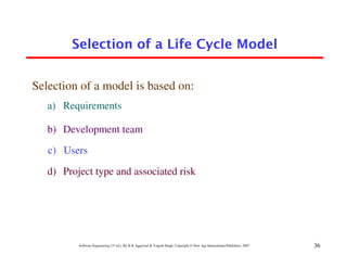 Selection of a Life Cycle Model


Selection of a model is based on:
   a) Requirements

   b) Development team

   c) Users

   d) Project type and associated risk




          Software Engineering (3rd ed.), By K.K Aggarwal & Yogesh Singh, Copyright © New Age International Publishers, 2007   36
 