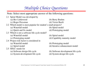 Multiple Choice Questions
Note: Select most appropriate answer of the following questions:
2.1 Spiral Model was developed by
    (a) Bev Littlewood                         (b) Berry Boehm
    (c) Roger Pressman                         (d) Victor Basili
2.2 Which model is most popular for student’s small projects?
    (a) Waterfall model                        (b) Spiral model
    (c) Quick and fix model                    (d) Prototyping model
2.3 Which is not a software life cycle model?
    (a) Waterfall model                        (b) Spiral model
    (c) Prototyping model                      (d) Capability maturity model
2.4 Project risk factor is considered in
    (a) Waterfall model                        (b) Prototyping model
    (c) Spiral model                           (d) Iterative enhancement model
2.5 SDLC stands for
    (a) Software design life cycle             (b) Software development life cycle
    (c) System development life cycle          (d) System design life cycle



                Software Engineering (3rd ed.), By K.K Aggarwal & Yogesh Singh, Copyright © New Age International Publishers, 2007   41
 