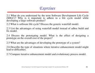 Exercises
2.1 What do you understand by the term Software Development Life Cycle
(SDLC)? Why is it important to adhere to a life cycle model while
developing a large software product?
2.2 What is software life cycle? Discuss the generic waterfall model.
2.3 List the advantages of using waterfall model instead of adhoc build and
fix model.
2.4 Discuss the prototyping model. What is the effect of designing a
prototype on the overall cost of the project?
2.5 What are the advantages of developing the prototype of a system?
2.6 Describe the type of situations where iterative enhancement model might
lead to difficulties.
2.7 Compare iterative enhancement model and evolutionary process model.



              Software Engineering (3rd ed.), By K.K Aggarwal & Yogesh Singh, Copyright © New Age International Publishers, 2007   46
 