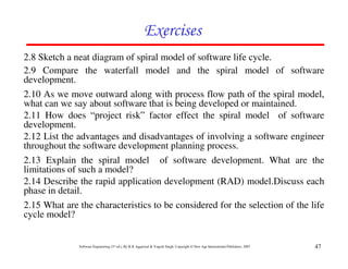 Exercises
2.8 Sketch a neat diagram of spiral model of software life cycle.
2.9 Compare the waterfall model and the spiral model of software
development.
2.10 As we move outward along with process flow path of the spiral model,
what can we say about software that is being developed or maintained.
2.11 How does “project risk” factor effect the spiral model of software
development.
2.12 List the advantages and disadvantages of involving a software engineer
throughout the software development planning process.
2.13 Explain the spiral model of software development. What are the
limitations of such a model?
2.14 Describe the rapid application development (RAD) model.Discuss each
phase in detail.
2.15 What are the characteristics to be considered for the selection of the life
cycle model?


              Software Engineering (3rd ed.), By K.K Aggarwal & Yogesh Singh, Copyright © New Age International Publishers, 2007   47
 