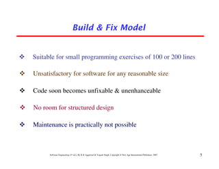Build & Fix Model


Suitable for small programming exercises of 100 or 200 lines

Unsatisfactory for software for any reasonable size

Code soon becomes unfixable & unenhanceable

No room for structured design

Maintenance is practically not possible



      Software Engineering (3rd ed.), By K.K Aggarwal & Yogesh Singh, Copyright © New Age International Publishers, 2007   5
 