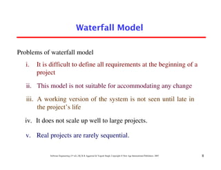 Waterfall Model

Problems of waterfall model
   i.   It is difficult to define all requirements at the beginning of a
        project

   ii. This model is not suitable for accommodating any change
   iii. A working version of the system is not seen until late in
        the project’s life

  iv. It does not scale up well to large projects.

   v. Real projects are rarely sequential.

             Software Engineering (3rd ed.), By K.K Aggarwal & Yogesh Singh, Copyright © New Age International Publishers, 2007   8
 