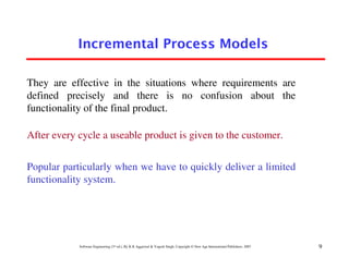 Incremental Process Models

They are effective in the situations where requirements are
defined precisely and there is no confusion about the
functionality of the final product.

After every cycle a useable product is given to the customer.


Popular particularly when we have to quickly deliver a limited
functionality system.




            Software Engineering (3rd ed.), By K.K Aggarwal & Yogesh Singh, Copyright © New Age International Publishers, 2007   9
 