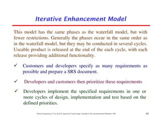 Iterative Enhancement Model

This model has the same phases as the waterfall model, but with
fewer restrictions. Generally the phases occur in the same order as
in the waterfall model, but they may be conducted in several cycles.
Useable product is released at the end of the each cycle, with each
release providing additional functionality.

    Customers and developers specify as many requirements as
    possible and prepare a SRS document.

     Developers and customers then prioritize these requirements
    Developers implement the specified requirements in one or
    more cycles of design, implementation and test based on the
    defined priorities.
           Software Engineering (3rd ed.), By K.K Aggarwal & Yogesh Singh, Copyright © New Age International Publishers, 2007   10
 