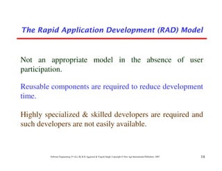 The Rapid Application Development (RAD) Model



Not an appropriate model in the absence of user
participation.

Reusable components are required to reduce development
time.

Highly specialized & skilled developers are required and
such developers are not easily available.


         Software Engineering (3rd ed.), By K.K Aggarwal & Yogesh Singh, Copyright © New Age International Publishers, 2007   14
 