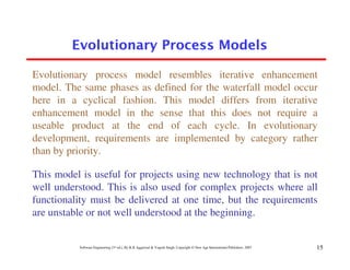 Evolutionary Process Models

Evolutionary process model resembles iterative enhancement
model. The same phases as defined for the waterfall model occur
here in a cyclical fashion. This model differs from iterative
enhancement model in the sense that this does not require a
useable product at the end of each cycle. In evolutionary
development, requirements are implemented by category rather
than by priority.

This model is useful for projects using new technology that is not
well understood. This is also used for complex projects where all
functionality must be delivered at one time, but the requirements
are unstable or not well understood at the beginning.


          Software Engineering (3rd ed.), By K.K Aggarwal & Yogesh Singh, Copyright © New Age International Publishers, 2007   15
 