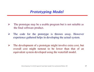 Prototyping Model


The prototype may be a usable program but is not suitable as
the final software product.

The code for the prototype is thrown away. However
experience gathered helps in developing the actual system.

The development of a prototype might involve extra cost, but
overall cost might turnout to be lower than that of an
equivalent system developed using the waterfall model.



      Software Engineering (3rd ed.), By K.K Aggarwal & Yogesh Singh, Copyright © New Age International Publishers, 2007   17
 