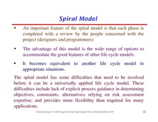 Spiral Model
    An important feature of the spiral model is that each phase is
    completed with a review by the people concerned with the
    project (designers and programmers)
    The advantage of this model is the wide range of options to
    accommodate the good features of other life cycle models.
    It becomes equivalent to another life cycle model in
    appropriate situations.
The spiral model has some difficulties that need to be resolved
before it can be a universally applied life cycle model. These
difficulties include lack of explicit process guidance in determining
objectives, constraints, alternatives; relying on risk assessment
expertise; and provides more flexibility than required for many
applications.
           Software Engineering (3rd ed.), By K.K Aggarwal & Yogesh Singh, Copyright © New Age International Publishers, 2007   22
 