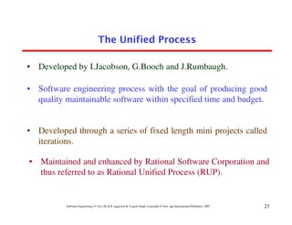 The Unified Process

• Developed by I.Jacobson, G.Booch and J.Rumbaugh.

• Software engineering process with the goal of producing good
  quality maintainable software within specified time and budget.


• Developed through a series of fixed length mini projects called
  iterations.

• Maintained and enhanced by Rational Software Corporation and
  thus referred to as Rational Unified Process (RUP).


          Software Engineering (3rd ed.), By K.K Aggarwal & Yogesh Singh, Copyright © New Age International Publishers, 2007   23
 