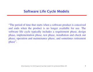Software Life Cycle Models



“The period of time that starts when a software product is conceived
and ends when the product is no longer available for use. The
software life cycle typically includes a requirement phase, design
phase, implementation phase, test phase, installation and check out
phase, operation and maintenance phase, and sometimes retirement
phase”.




           Software Engineering (3rd ed.), By K.K Aggarwal & Yogesh Singh, Copyright © New Age International Publishers, 2007   3
 