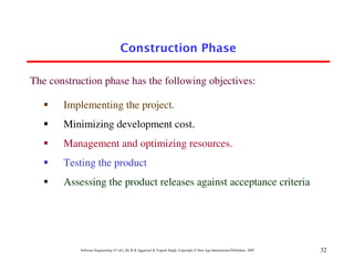 Construction Phase

The construction phase has the following objectives:

       Implementing the project.
       Minimizing development cost.
       Management and optimizing resources.
       Testing the product
       Assessing the product releases against acceptance criteria




           Software Engineering (3rd ed.), By K.K Aggarwal & Yogesh Singh, Copyright © New Age International Publishers, 2007   32
 